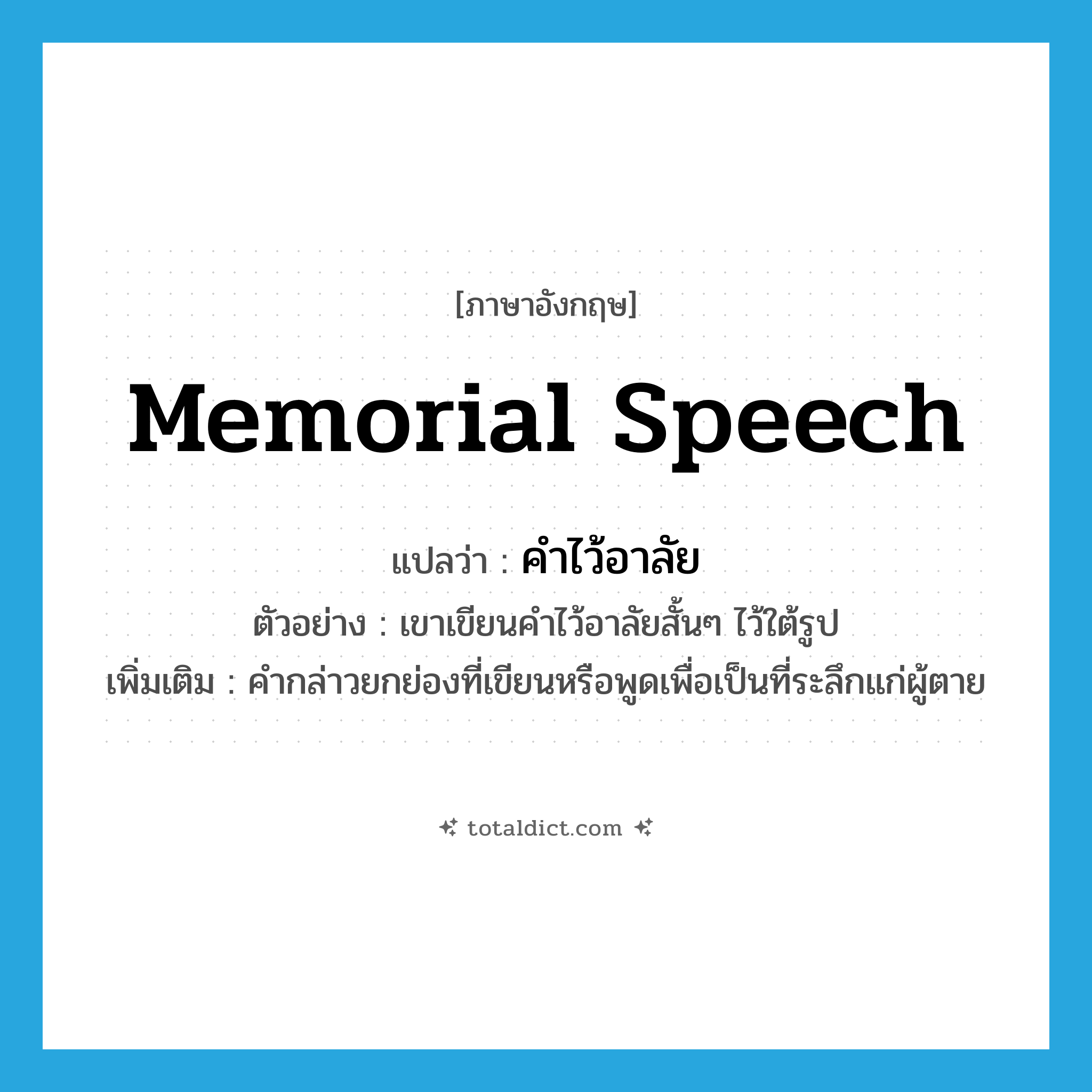 memorial speech แปลว่า?, คำศัพท์ภาษาอังกฤษ memorial speech แปลว่า คำไว้อาลัย ประเภท N ตัวอย่าง เขาเขียนคำไว้อาลัยสั้นๆ ไว้ใต้รูป เพิ่มเติม คำกล่าวยกย่องที่เขียนหรือพูดเพื่อเป็นที่ระลึกแก่ผู้ตาย หมวด N