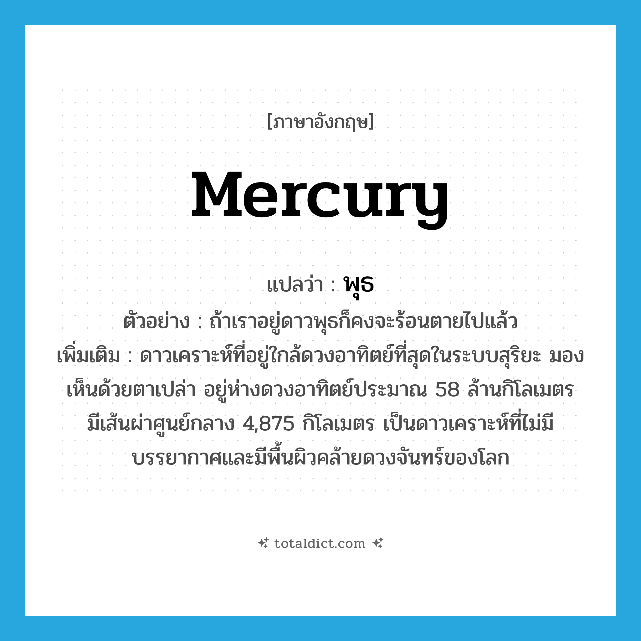 mercury แปลว่า?, คำศัพท์ภาษาอังกฤษ Mercury แปลว่า พุธ ประเภท N ตัวอย่าง ถ้าเราอยู่ดาวพุธก็คงจะร้อนตายไปแล้ว เพิ่มเติม ดาวเคราะห์ที่อยู่ใกล้ดวงอาทิตย์ที่สุดในระบบสุริยะ มองเห็นด้วยตาเปล่า อยู่ห่างดวงอาทิตย์ประมาณ 58 ล้านกิโลเมตร มีเส้นผ่าศูนย์กลาง 4,875 กิโลเมตร เป็นดาวเคราะห์ที่ไม่มีบรรยากาศและมีพื้นผิวคล้ายดวงจันทร์ของโลก หมวด N