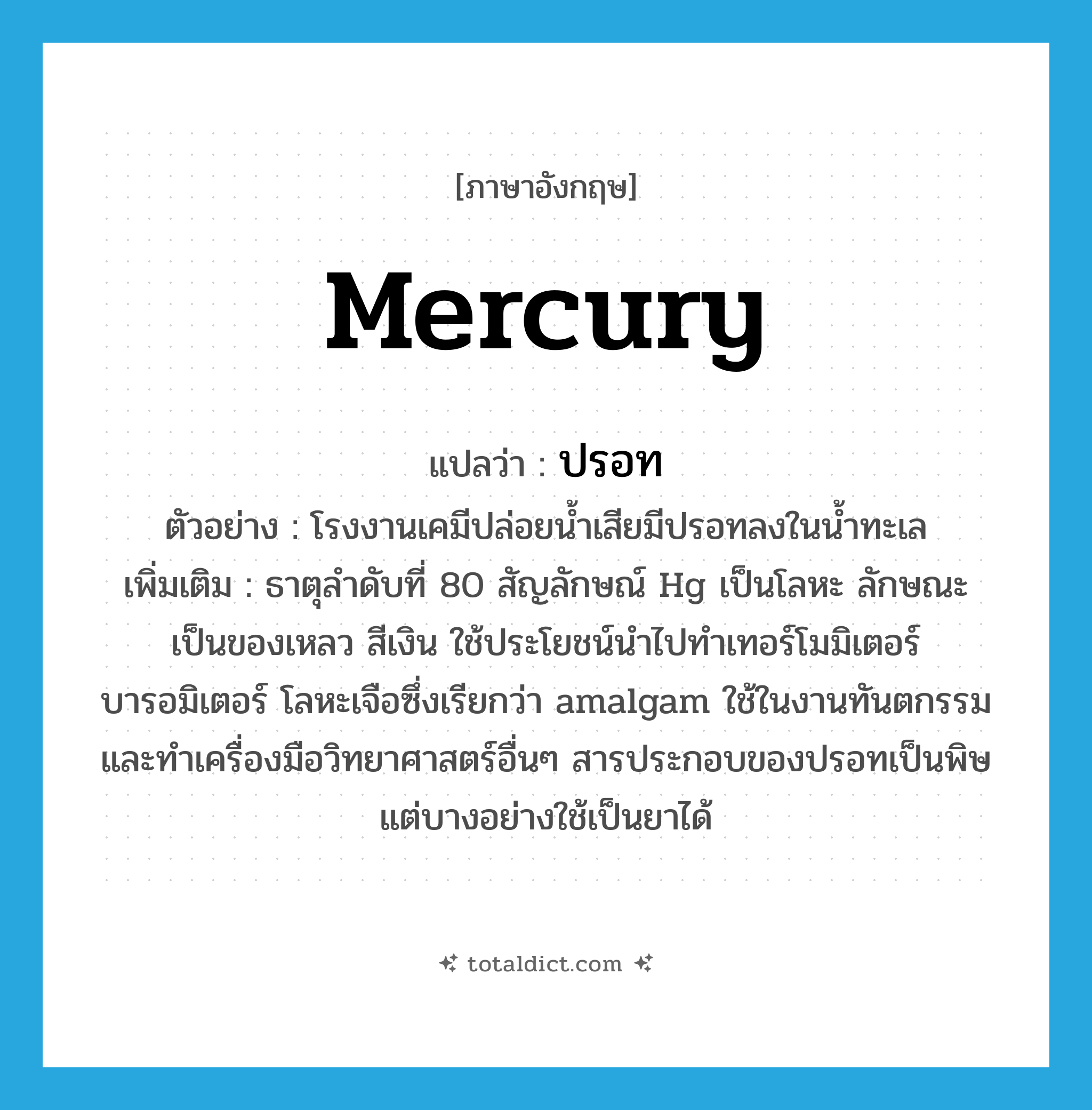 mercury แปลว่า?, คำศัพท์ภาษาอังกฤษ mercury แปลว่า ปรอท ประเภท N ตัวอย่าง โรงงานเคมีปล่อยน้ำเสียมีปรอทลงในน้ำทะเล เพิ่มเติม ธาตุลำดับที่ 80 สัญลักษณ์ Hg เป็นโลหะ ลักษณะเป็นของเหลว สีเงิน ใช้ประโยชน์นำไปทำเทอร์โมมิเตอร์ บารอมิเตอร์ โลหะเจือซึ่งเรียกว่า amalgam ใช้ในงานทันตกรรมและทำเครื่องมือวิทยาศาสตร์อื่นๆ สารประกอบของปรอทเป็นพิษ แต่บางอย่างใช้เป็นยาได้ หมวด N
