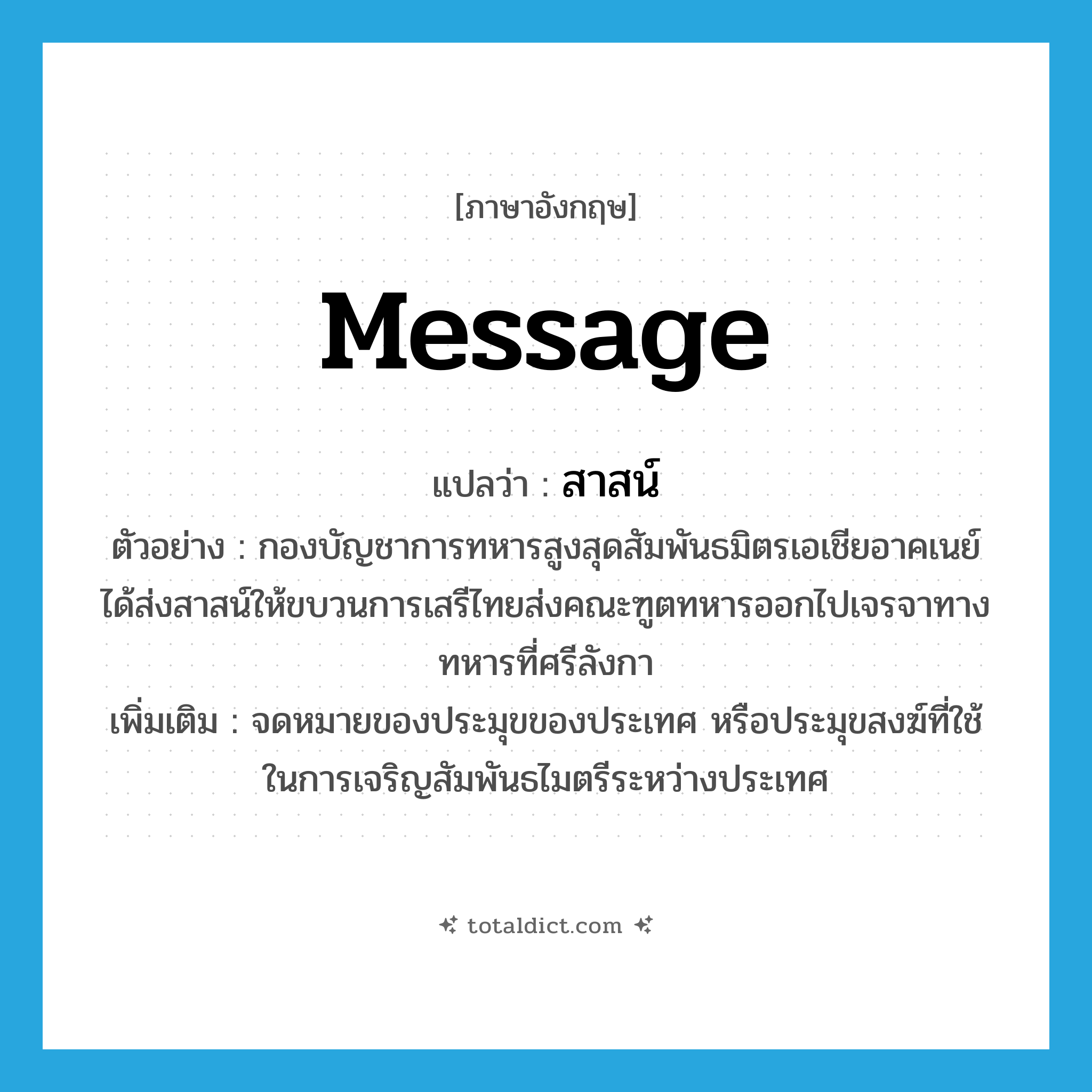 message แปลว่า?, คำศัพท์ภาษาอังกฤษ message แปลว่า สาสน์ ประเภท N ตัวอย่าง กองบัญชาการทหารสูงสุดสัมพันธมิตรเอเชียอาคเนย์ได้ส่งสาสน์ให้ขบวนการเสรีไทยส่งคณะฑูตทหารออกไปเจรจาทางทหารที่ศรีลังกา เพิ่มเติม จดหมายของประมุขของประเทศ หรือประมุขสงฆ์ที่ใช้ในการเจริญสัมพันธไมตรีระหว่างประเทศ หมวด N