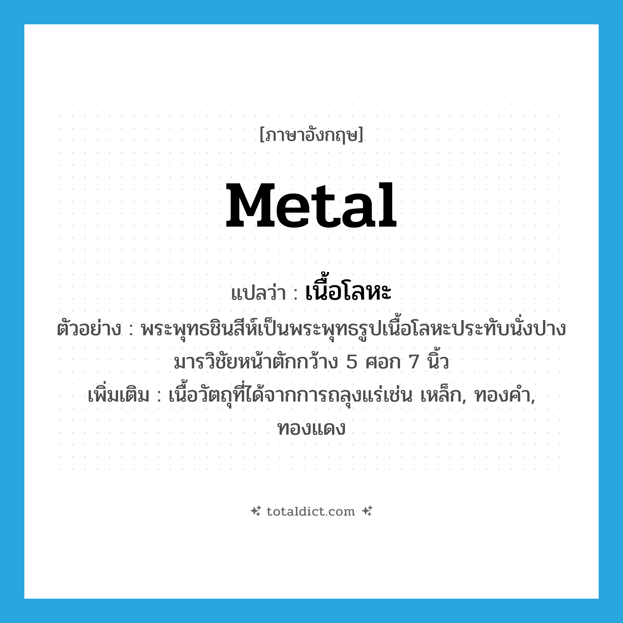 metal แปลว่า?, คำศัพท์ภาษาอังกฤษ metal แปลว่า เนื้อโลหะ ประเภท N ตัวอย่าง พระพุทธชินสีห์เป็นพระพุทธรูปเนื้อโลหะประทับนั่งปางมารวิชัยหน้าตักกว้าง 5 ศอก 7 นิ้ว เพิ่มเติม เนื้อวัตถุที่ได้จากการถลุงแร่เช่น เหล็ก, ทองคำ, ทองแดง หมวด N