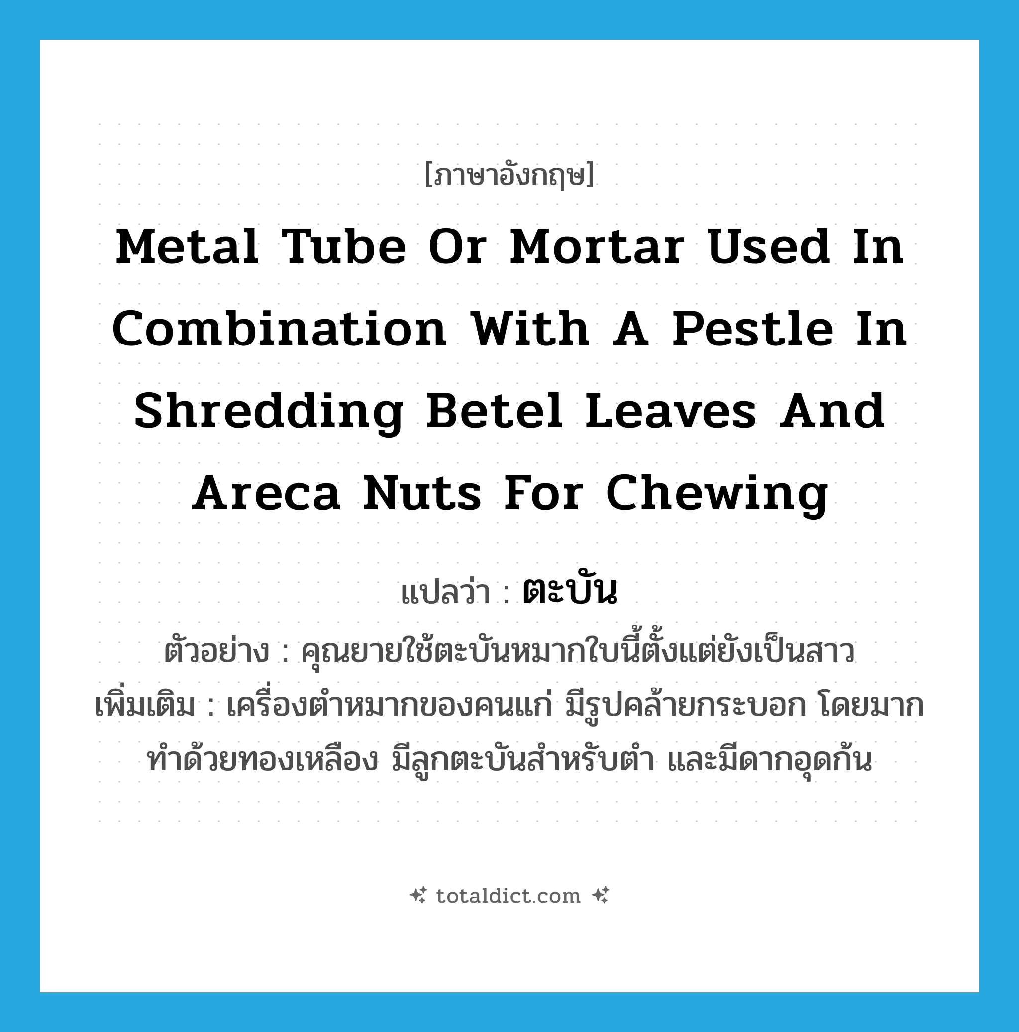 ตะบัน ภาษาอังกฤษ?, คำศัพท์ภาษาอังกฤษ ตะบัน แปลว่า metal tube or mortar used in combination with a pestle in shredding betel leaves and areca nuts for chewing ประเภท N ตัวอย่าง คุณยายใช้ตะบันหมากใบนี้ตั้งแต่ยังเป็นสาว เพิ่มเติม เครื่องตำหมากของคนแก่ มีรูปคล้ายกระบอก โดยมากทำด้วยทองเหลือง มีลูกตะบันสำหรับตำ และมีดากอุดก้น หมวด N