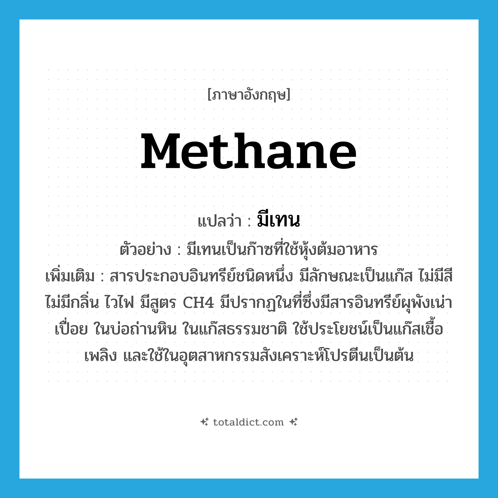 methane แปลว่า?, คำศัพท์ภาษาอังกฤษ methane แปลว่า มีเทน ประเภท N ตัวอย่าง มีเทนเป็นก๊าซที่ใช้หุ้งต้มอาหาร เพิ่มเติม สารประกอบอินทรีย์ชนิดหนึ่ง มีลักษณะเป็นแก๊ส ไม่มีสี ไม่มีกลิ่น ไวไฟ มีสูตร CH4 มีปรากฏในที่ซึ่งมีสารอินทรีย์ผุพังเน่าเปื่อย ในบ่อถ่านหิน ในแก๊สธรรมชาติ ใช้ประโยชน์เป็นแก๊สเชื้อเพลิง และใช้ในอุตสาหกรรมสังเคราะห์โปรตีนเป็นต้น หมวด N