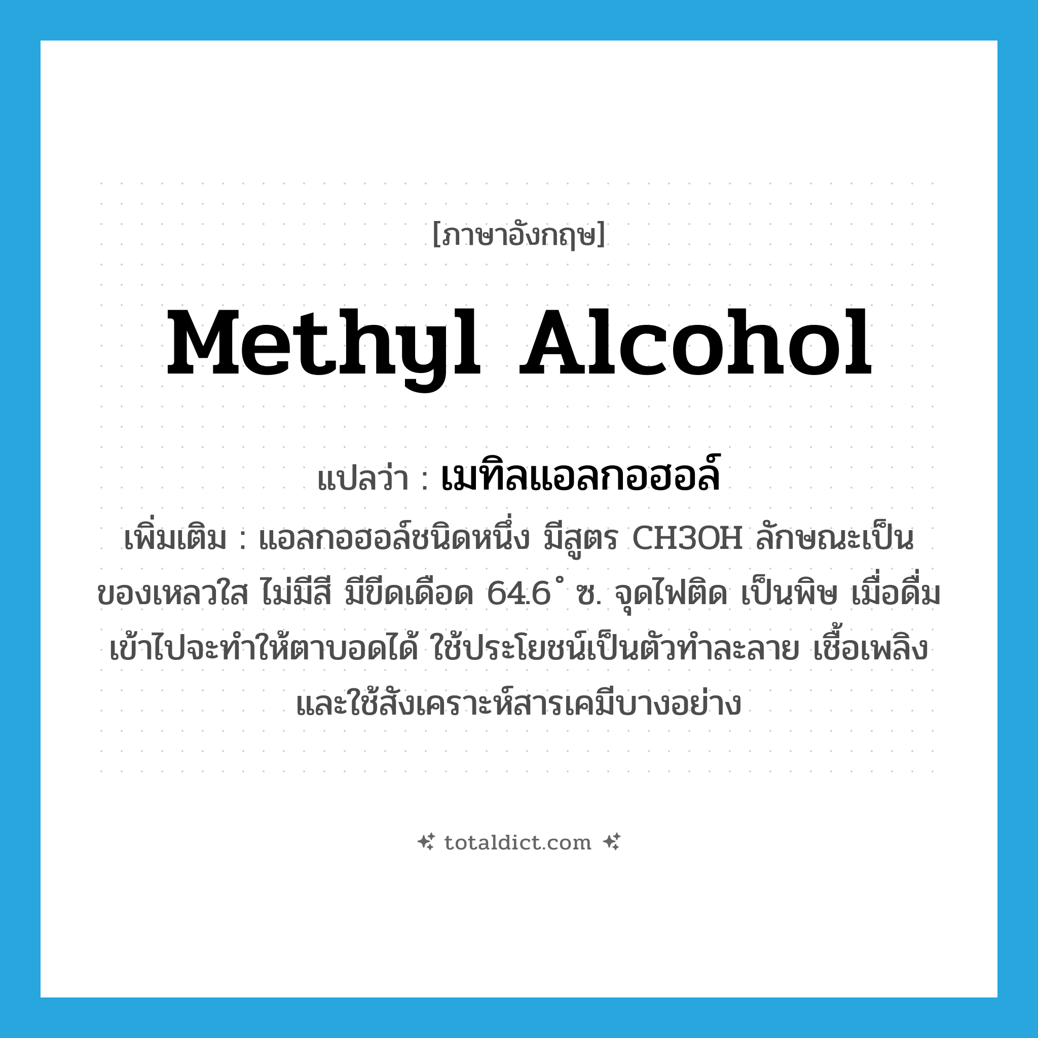 methyl alcohol แปลว่า?, คำศัพท์ภาษาอังกฤษ methyl alcohol แปลว่า เมทิลแอลกอฮอล์ ประเภท N เพิ่มเติม แอลกอฮอล์ชนิดหนึ่ง มีสูตร CH3OH ลักษณะเป็นของเหลวใส ไม่มีสี มีขีดเดือด 64.6 ํ ซ. จุดไฟติด เป็นพิษ เมื่อดื่มเข้าไปจะทำให้ตาบอดได้ ใช้ประโยชน์เป็นตัวทำละลาย เชื้อเพลิง และใช้สังเคราะห์สารเคมีบางอย่าง หมวด N