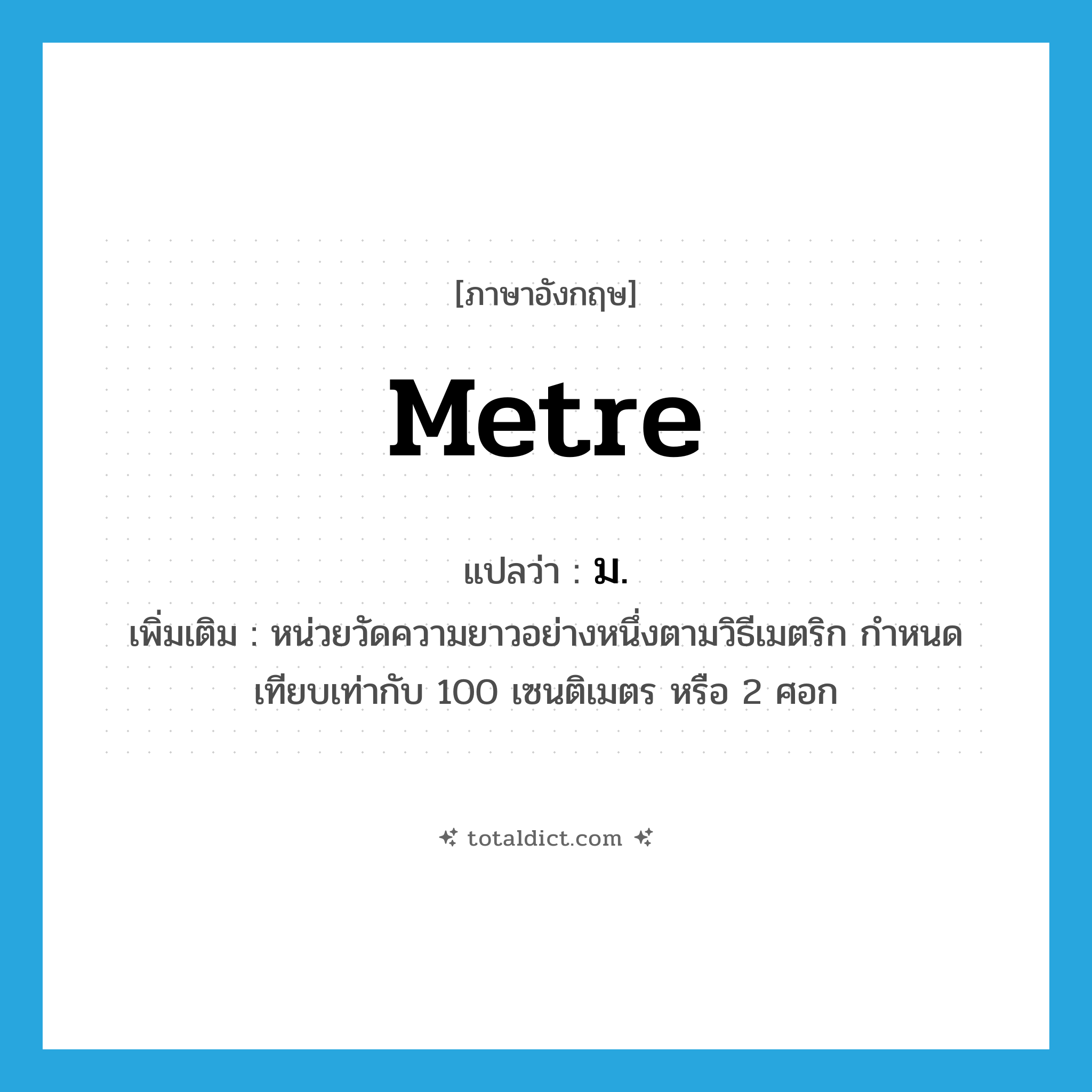 metre แปลว่า?, คำศัพท์ภาษาอังกฤษ metre แปลว่า ม. ประเภท CLAS เพิ่มเติม หน่วยวัดความยาวอย่างหนึ่งตามวิธีเมตริก กำหนดเทียบเท่ากับ 100 เซนติเมตร หรือ 2 ศอก หมวด CLAS