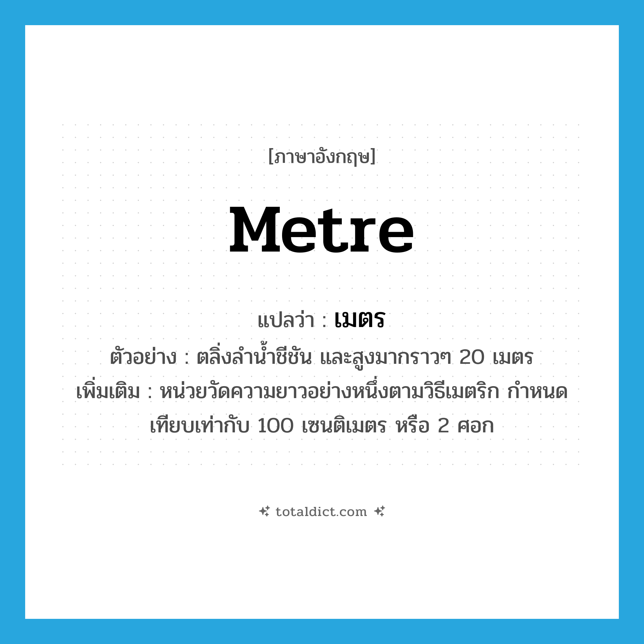 metre แปลว่า?, คำศัพท์ภาษาอังกฤษ metre แปลว่า เมตร ประเภท CLAS ตัวอย่าง ตลิ่งลำน้ำชีชัน และสูงมากราวๆ 20 เมตร เพิ่มเติม หน่วยวัดความยาวอย่างหนึ่งตามวิธีเมตริก กำหนดเทียบเท่ากับ 100 เซนติเมตร หรือ 2 ศอก หมวด CLAS