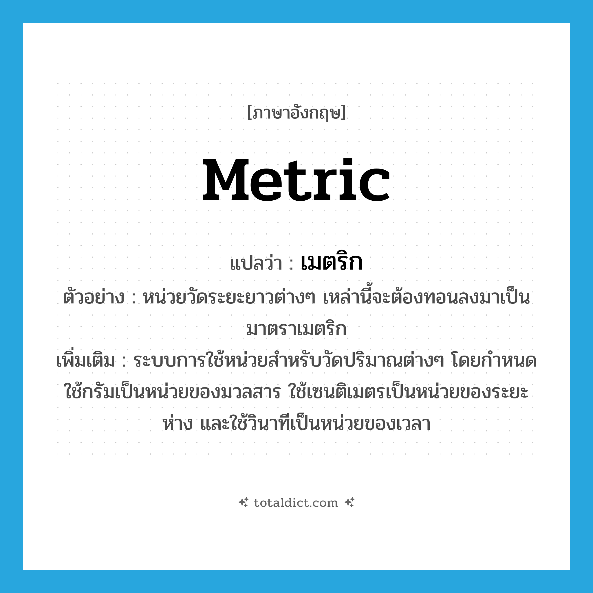 metric แปลว่า?, คำศัพท์ภาษาอังกฤษ metric แปลว่า เมตริก ประเภท N ตัวอย่าง หน่วยวัดระยะยาวต่างๆ เหล่านี้จะต้องทอนลงมาเป็นมาตราเมตริก เพิ่มเติม ระบบการใช้หน่วยสำหรับวัดปริมาณต่างๆ โดยกำหนดใช้กรัมเป็นหน่วยของมวลสาร ใช้เซนติเมตรเป็นหน่วยของระยะห่าง และใช้วินาทีเป็นหน่วยของเวลา หมวด N