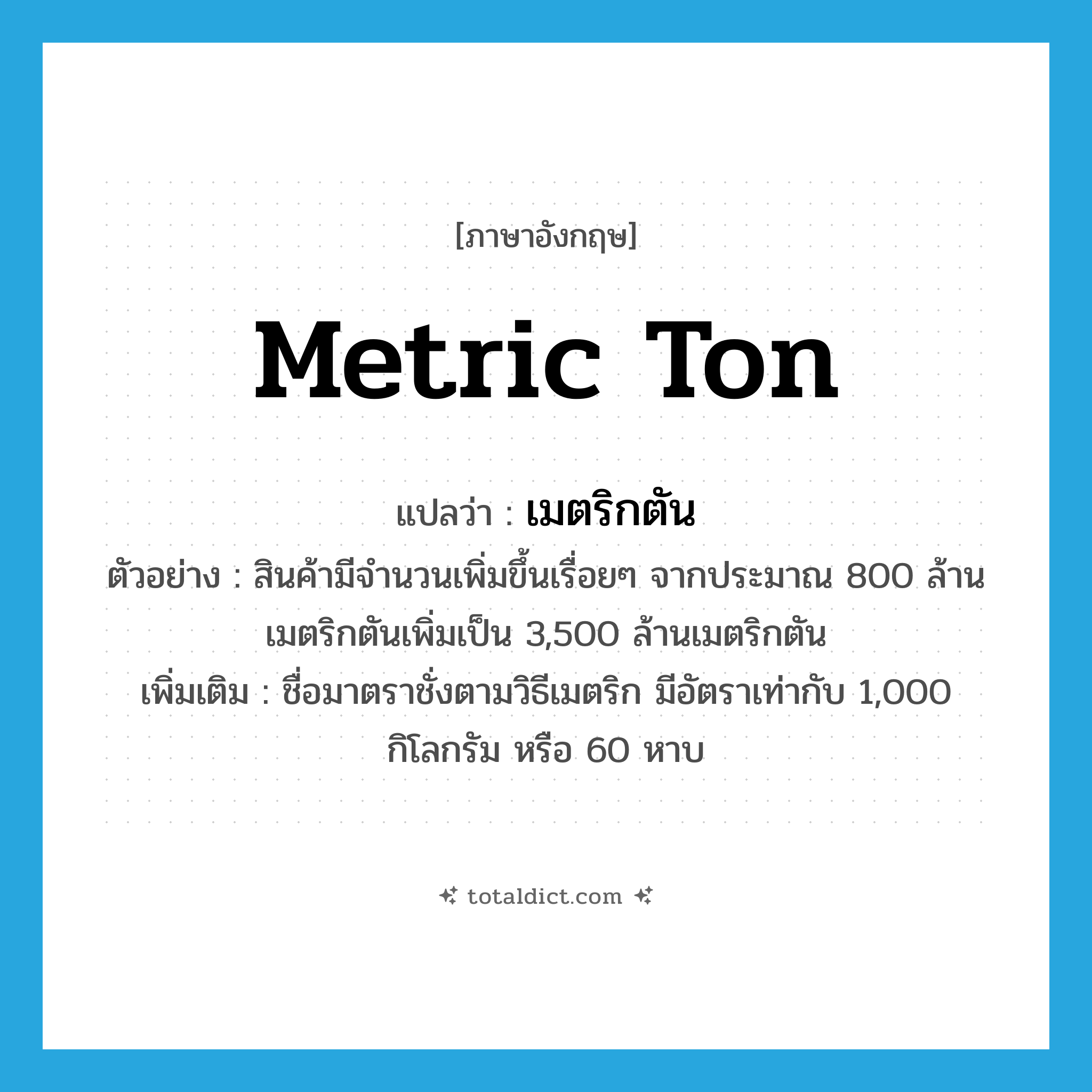 metric ton แปลว่า?, คำศัพท์ภาษาอังกฤษ metric ton แปลว่า เมตริกตัน ประเภท CLAS ตัวอย่าง สินค้ามีจำนวนเพิ่มขึ้นเรื่อยๆ จากประมาณ 800 ล้านเมตริกตันเพิ่มเป็น 3,500 ล้านเมตริกตัน เพิ่มเติม ชื่อมาตราชั่งตามวิธีเมตริก มีอัตราเท่ากับ 1,000 กิโลกรัม หรือ 60 หาบ หมวด CLAS