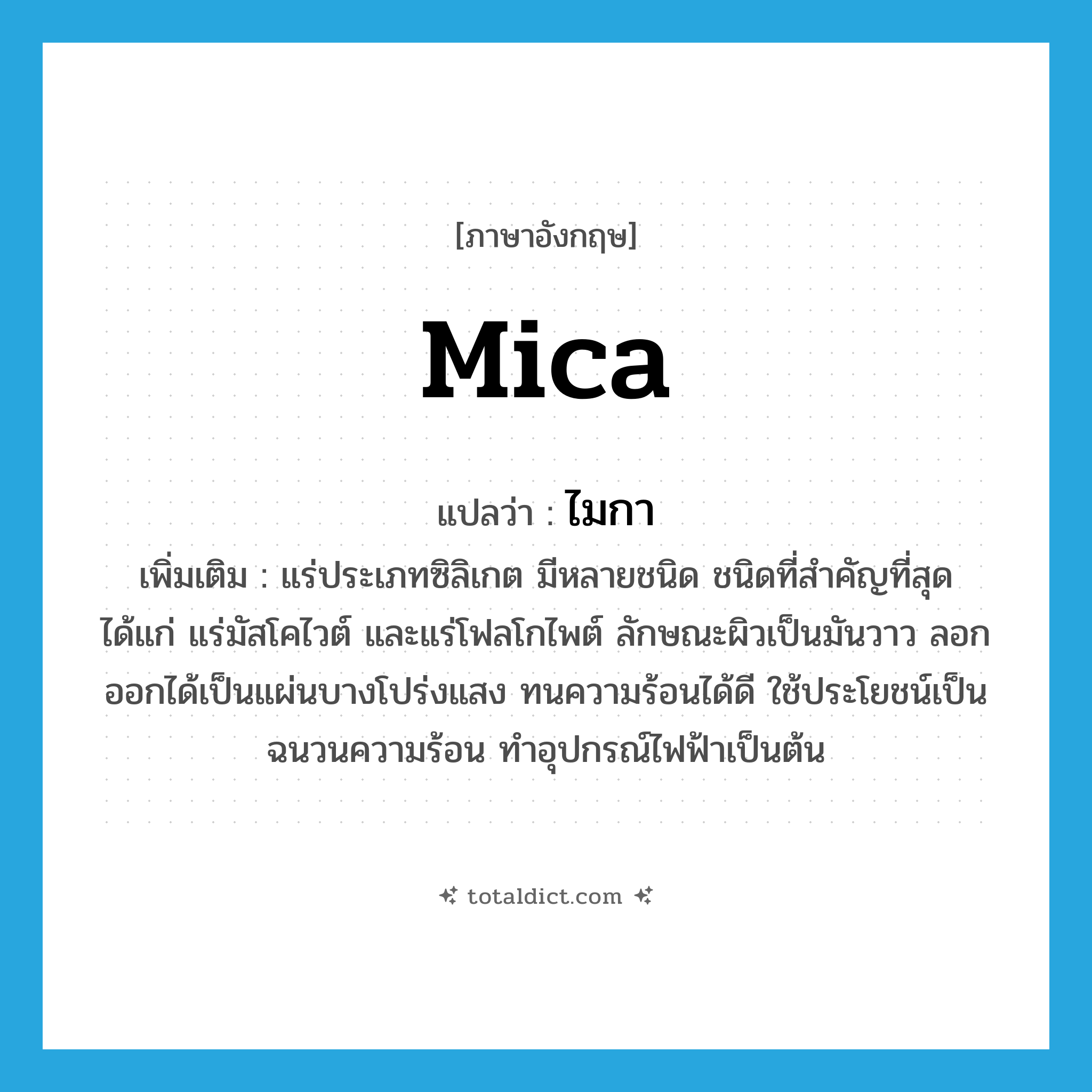 mica แปลว่า?, คำศัพท์ภาษาอังกฤษ mica แปลว่า ไมกา ประเภท N เพิ่มเติม แร่ประเภทซิลิเกต มีหลายชนิด ชนิดที่สำคัญที่สุด ได้แก่ แร่มัสโคไวต์ และแร่โฟลโกไพต์ ลักษณะผิวเป็นมันวาว ลอกออกได้เป็นแผ่นบางโปร่งแสง ทนความร้อนได้ดี ใช้ประโยชน์เป็นฉนวนความร้อน ทำอุปกรณ์ไฟฟ้าเป็นต้น หมวด N