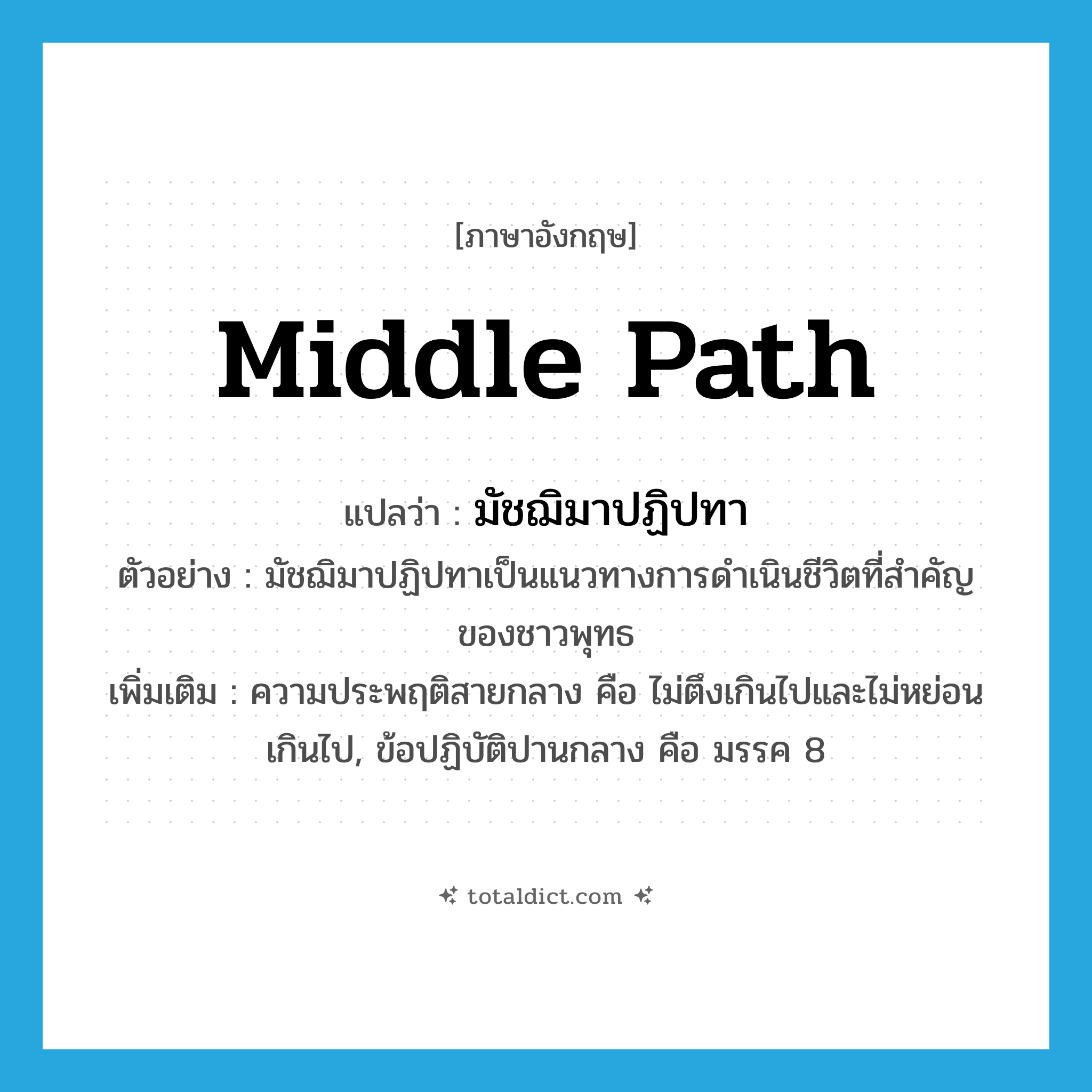 middle path แปลว่า?, คำศัพท์ภาษาอังกฤษ middle path แปลว่า มัชฌิมาปฏิปทา ประเภท N ตัวอย่าง มัชฌิมาปฏิปทาเป็นแนวทางการดำเนินชีวิตที่สำคัญของชาวพุทธ เพิ่มเติม ความประพฤติสายกลาง คือ ไม่ตึงเกินไปและไม่หย่อนเกินไป, ข้อปฏิบัติปานกลาง คือ มรรค 8 หมวด N