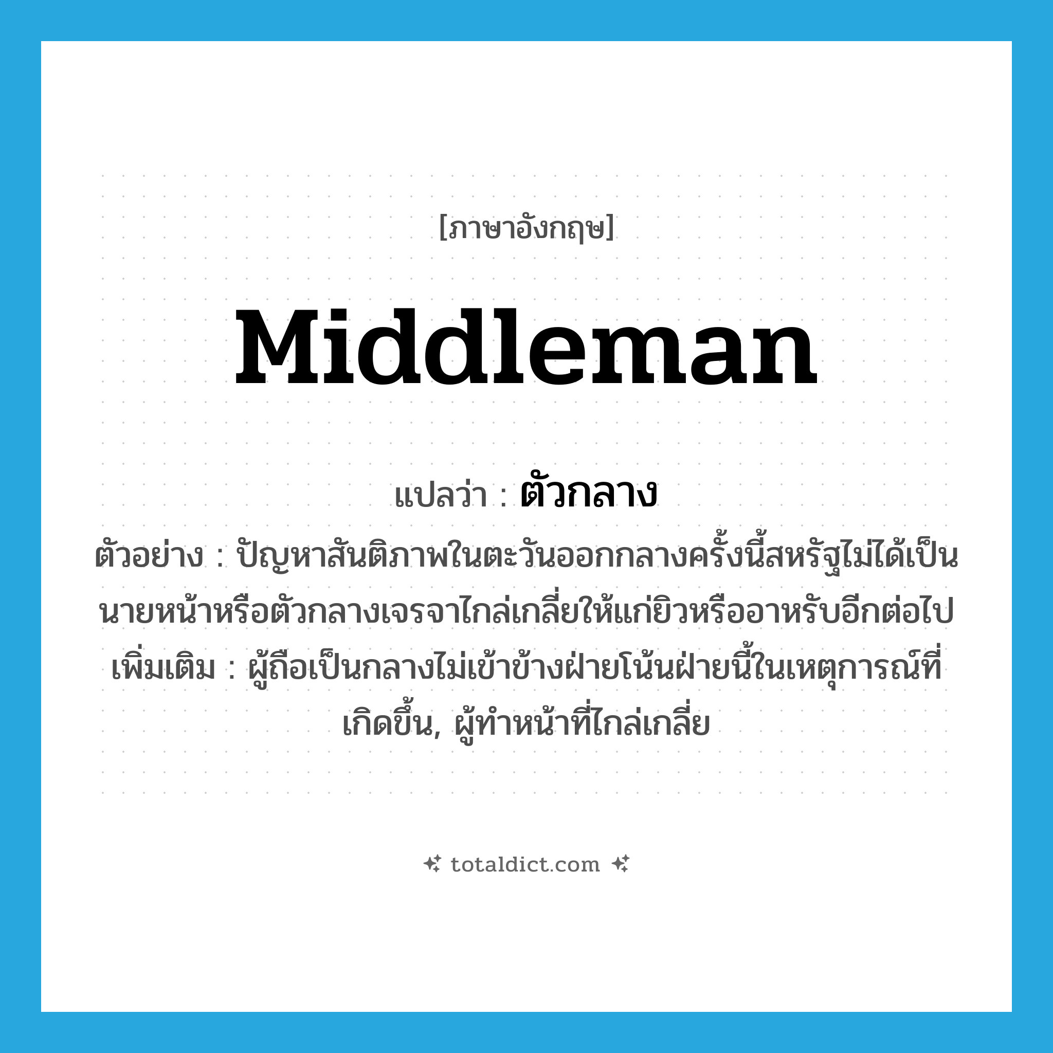 ตัวกลาง ภาษาอังกฤษ?, คำศัพท์ภาษาอังกฤษ ตัวกลาง แปลว่า middleman ประเภท N ตัวอย่าง ปัญหาสันติภาพในตะวันออกกลางครั้งนี้สหรัฐไม่ได้เป็นนายหน้าหรือตัวกลางเจรจาไกล่เกลี่ยให้แก่ยิวหรืออาหรับอีกต่อไป เพิ่มเติม ผู้ถือเป็นกลางไม่เข้าข้างฝ่ายโน้นฝ่ายนี้ในเหตุการณ์ที่เกิดขึ้น, ผู้ทำหน้าที่ไกล่เกลี่ย หมวด N