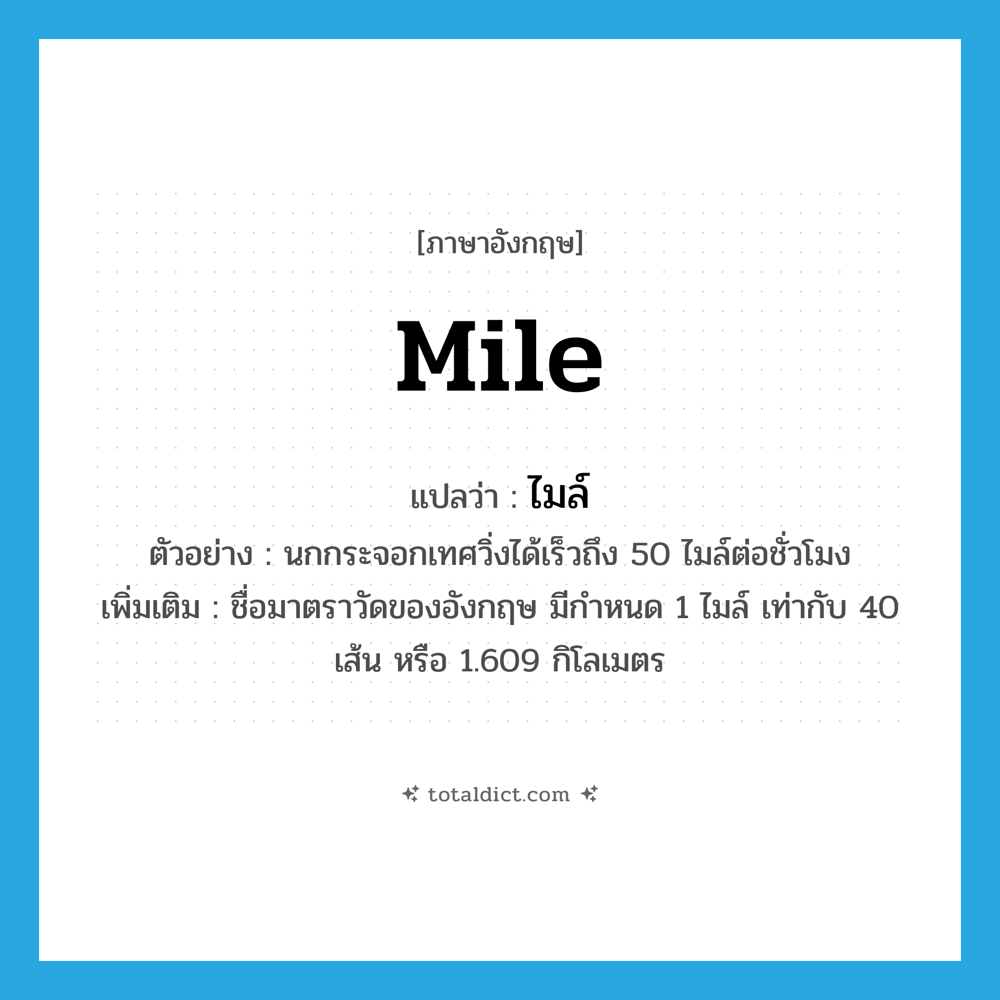 mile แปลว่า?, คำศัพท์ภาษาอังกฤษ mile แปลว่า ไมล์ ประเภท CLAS ตัวอย่าง นกกระจอกเทศวิ่งได้เร็วถึง 50 ไมล์ต่อชั่วโมง เพิ่มเติม ชื่อมาตราวัดของอังกฤษ มีกำหนด 1 ไมล์ เท่ากับ 40 เส้น หรือ 1.609 กิโลเมตร หมวด CLAS