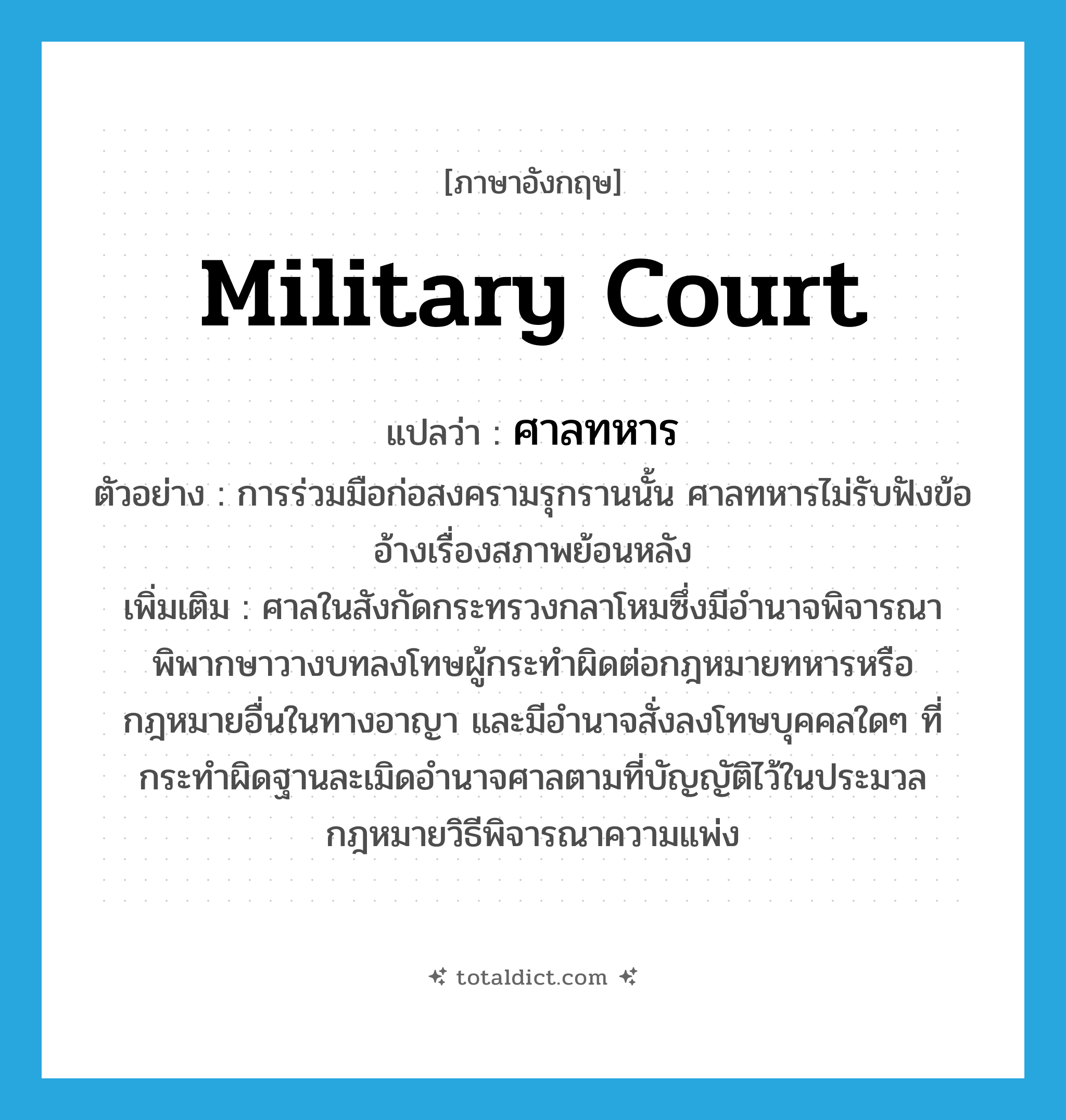 ศาลทหาร ภาษาอังกฤษ?, คำศัพท์ภาษาอังกฤษ ศาลทหาร แปลว่า military court ประเภท N ตัวอย่าง การร่วมมือก่อสงครามรุกรานนั้น ศาลทหารไม่รับฟังข้ออ้างเรื่องสภาพย้อนหลัง เพิ่มเติม ศาลในสังกัดกระทรวงกลาโหมซึ่งมีอำนาจพิจารณาพิพากษาวางบทลงโทษผู้กระทำผิดต่อกฎหมายทหารหรือกฎหมายอื่นในทางอาญา และมีอำนาจสั่งลงโทษบุคคลใดๆ ที่กระทำผิดฐานละเมิดอำนาจศาลตามที่บัญญัติไว้ในประมวลกฎหมายวิธีพิจารณาความแพ่ง หมวด N