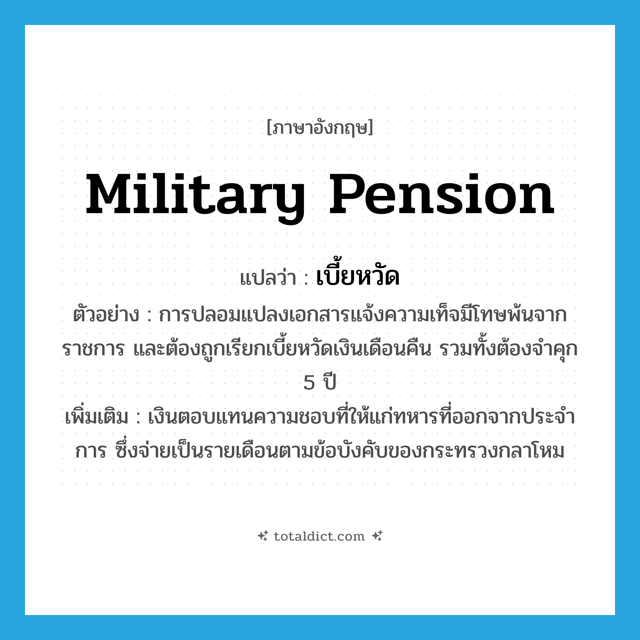 military pension แปลว่า?, คำศัพท์ภาษาอังกฤษ military pension แปลว่า เบี้ยหวัด ประเภท N ตัวอย่าง การปลอมแปลงเอกสารแจ้งความเท็จมีโทษพ้นจากราชการ และต้องถูกเรียกเบี้ยหวัดเงินเดือนคืน รวมทั้งต้องจำคุก 5 ปี เพิ่มเติม เงินตอบแทนความชอบที่ให้แก่ทหารที่ออกจากประจำการ ซึ่งจ่ายเป็นรายเดือนตามข้อบังคับของกระทรวงกลาโหม หมวด N
