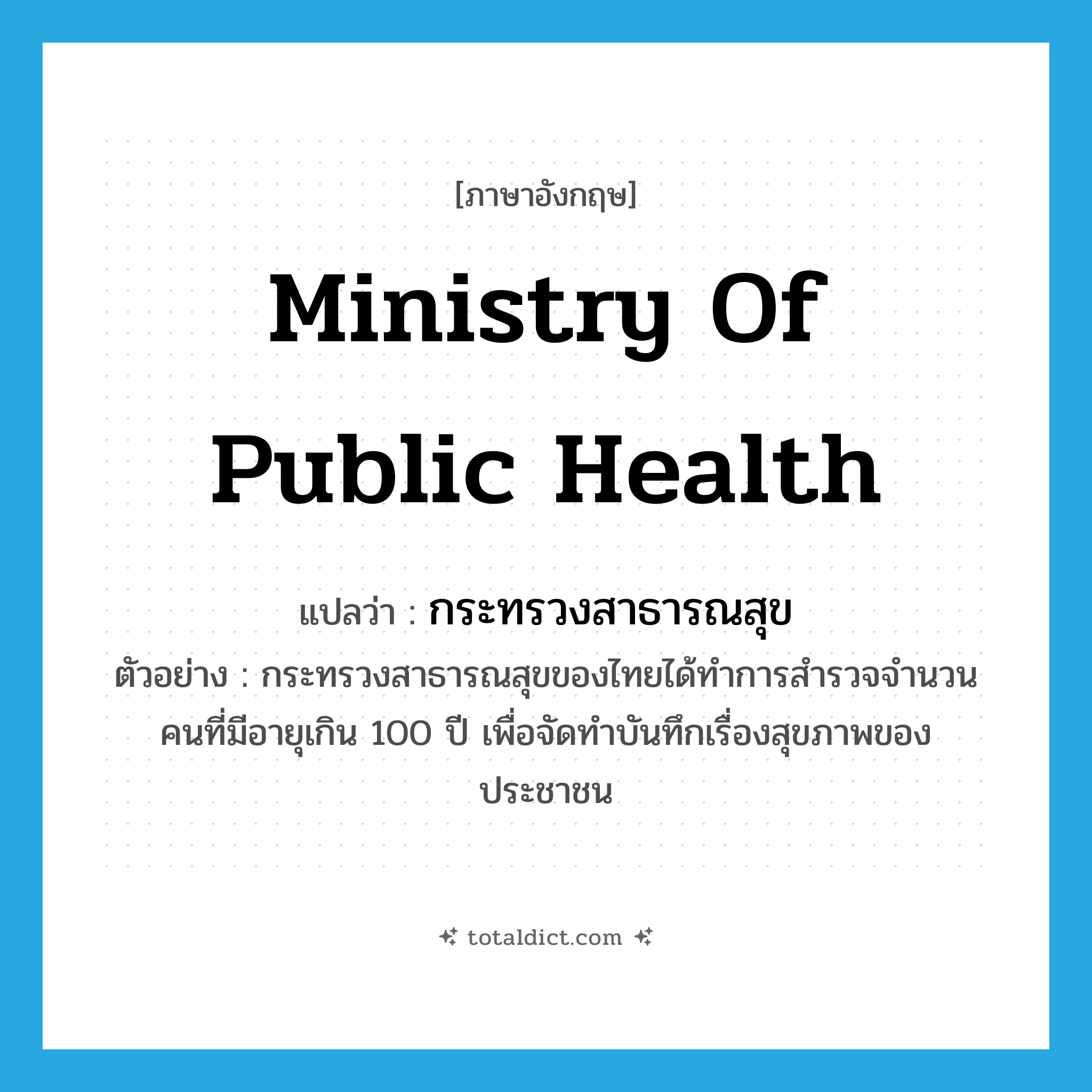 Ministry of Public Health แปลว่า?, คำศัพท์ภาษาอังกฤษ Ministry of Public Health แปลว่า กระทรวงสาธารณสุข ประเภท N ตัวอย่าง กระทรวงสาธารณสุขของไทยได้ทำการสำรวจจำนวนคนที่มีอายุเกิน 100 ปี เพื่อจัดทำบันทึกเรื่องสุขภาพของประชาชน หมวด N