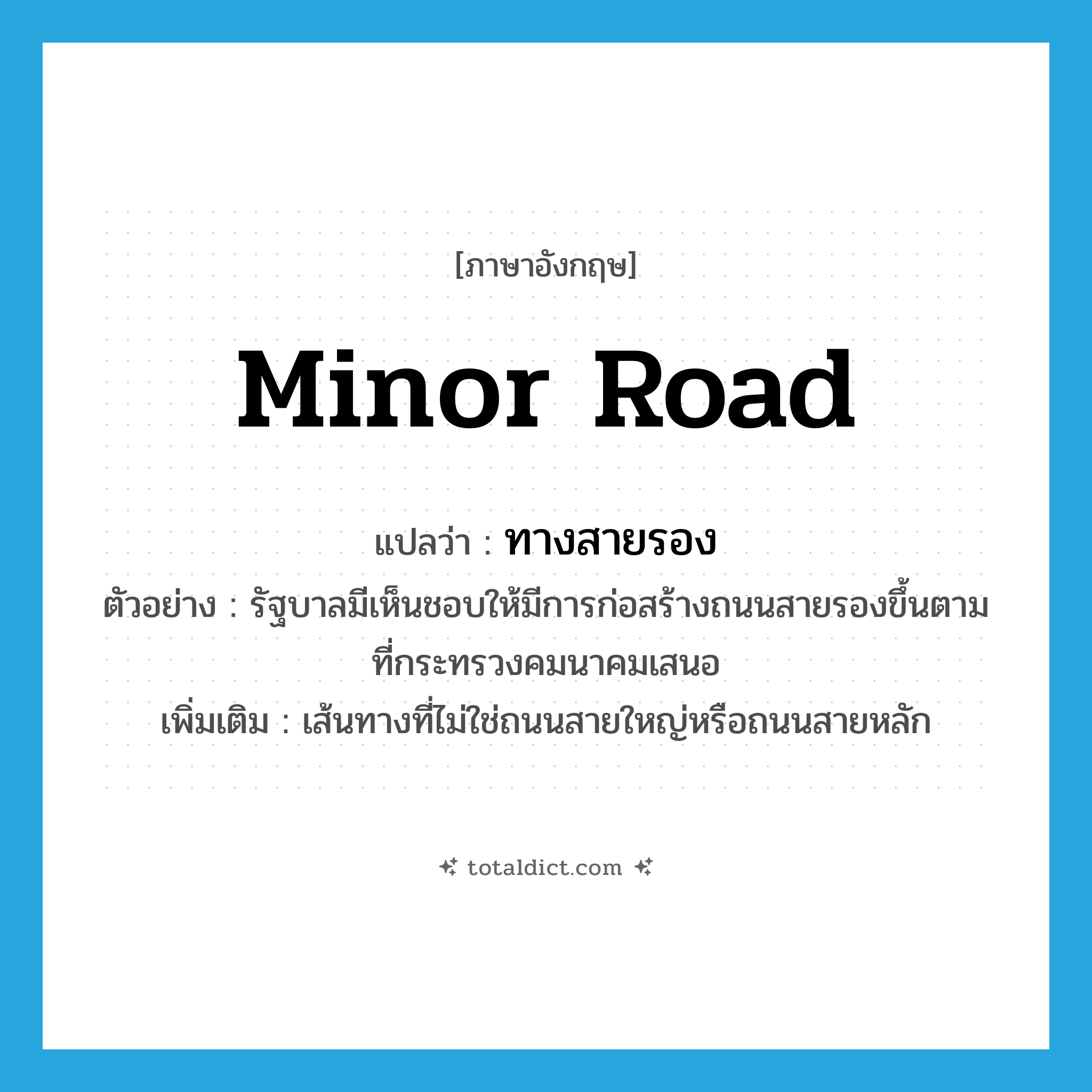 minor road แปลว่า?, คำศัพท์ภาษาอังกฤษ minor road แปลว่า ทางสายรอง ประเภท N ตัวอย่าง รัฐบาลมีเห็นชอบให้มีการก่อสร้างถนนสายรองขึ้นตามที่กระทรวงคมนาคมเสนอ เพิ่มเติม เส้นทางที่ไม่ใช่ถนนสายใหญ่หรือถนนสายหลัก หมวด N