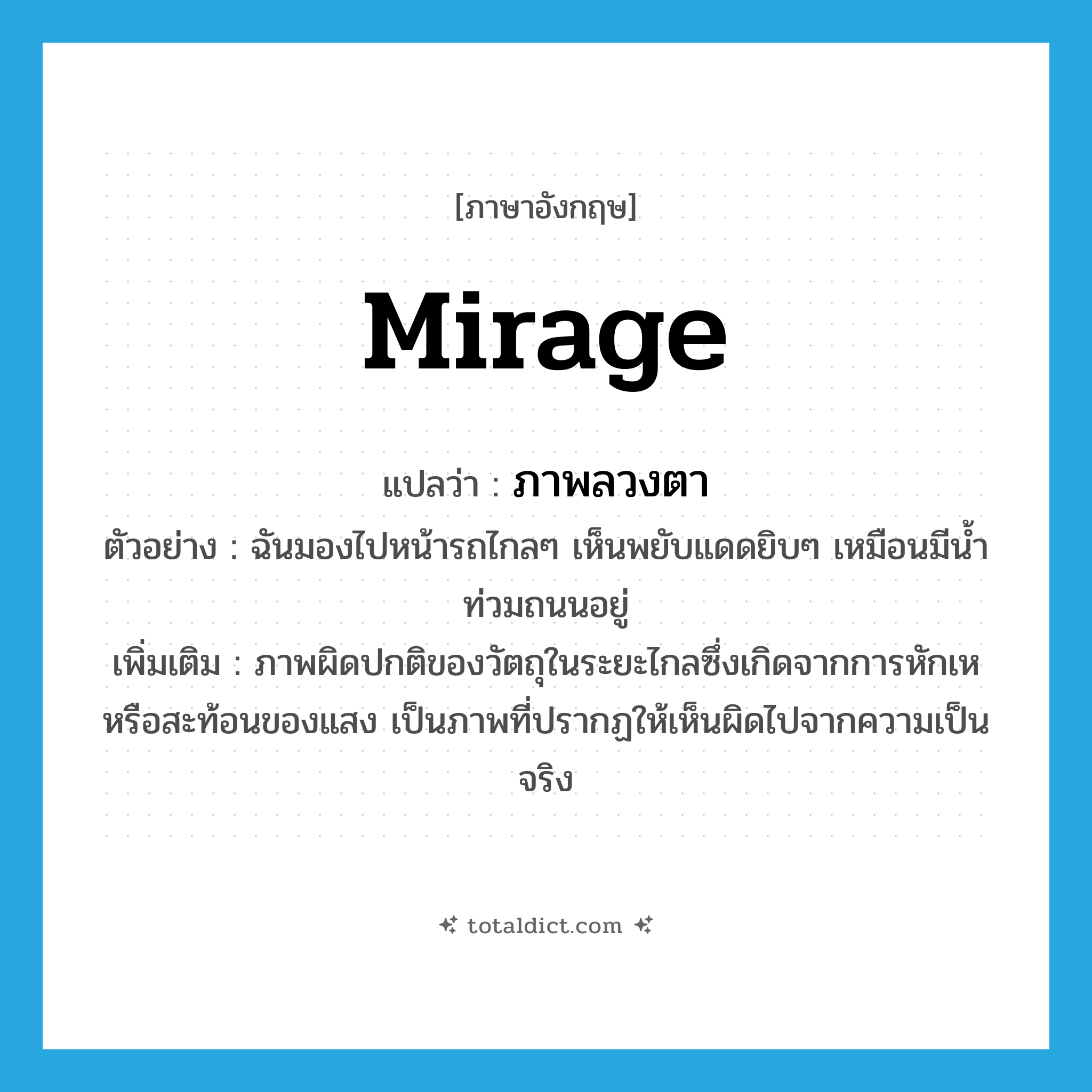 ภาพลวงตา ภาษาอังกฤษ?, คำศัพท์ภาษาอังกฤษ ภาพลวงตา แปลว่า mirage ประเภท N ตัวอย่าง ฉันมองไปหน้ารถไกลๆ เห็นพยับแดดยิบๆ เหมือนมีน้ำท่วมถนนอยู่ เพิ่มเติม ภาพผิดปกติของวัตถุในระยะไกลซึ่งเกิดจากการหักเหหรือสะท้อนของแสง เป็นภาพที่ปรากฏให้เห็นผิดไปจากความเป็นจริง หมวด N