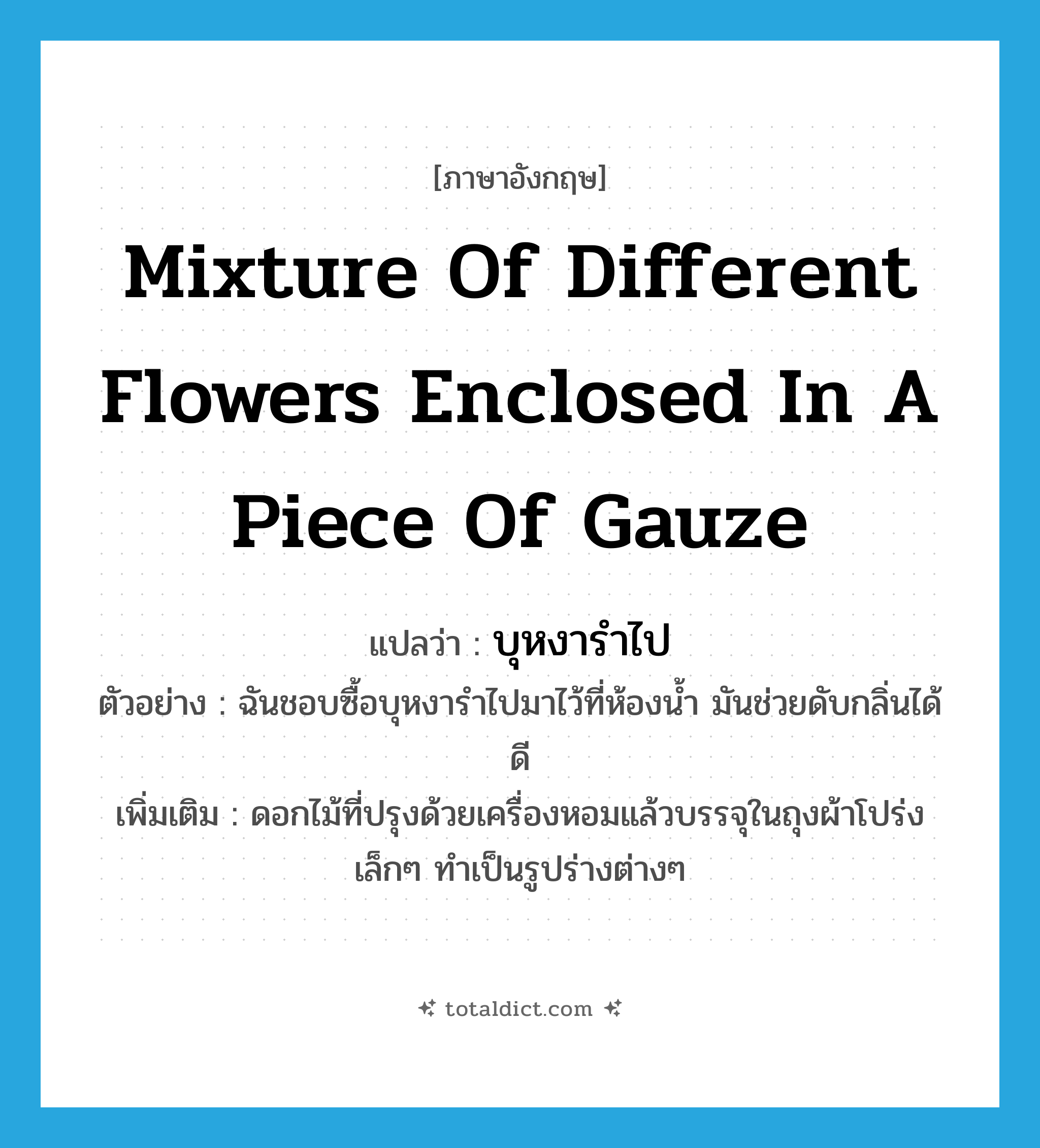 mixture of different flowers enclosed in a piece of gauze แปลว่า?, คำศัพท์ภาษาอังกฤษ mixture of different flowers enclosed in a piece of gauze แปลว่า บุหงารำไป ประเภท N ตัวอย่าง ฉันชอบซื้อบุหงารำไปมาไว้ที่ห้องน้ำ มันช่วยดับกลิ่นได้ดี เพิ่มเติม ดอกไม้ที่ปรุงด้วยเครื่องหอมแล้วบรรจุในถุงผ้าโปร่งเล็กๆ ทำเป็นรูปร่างต่างๆ หมวด N