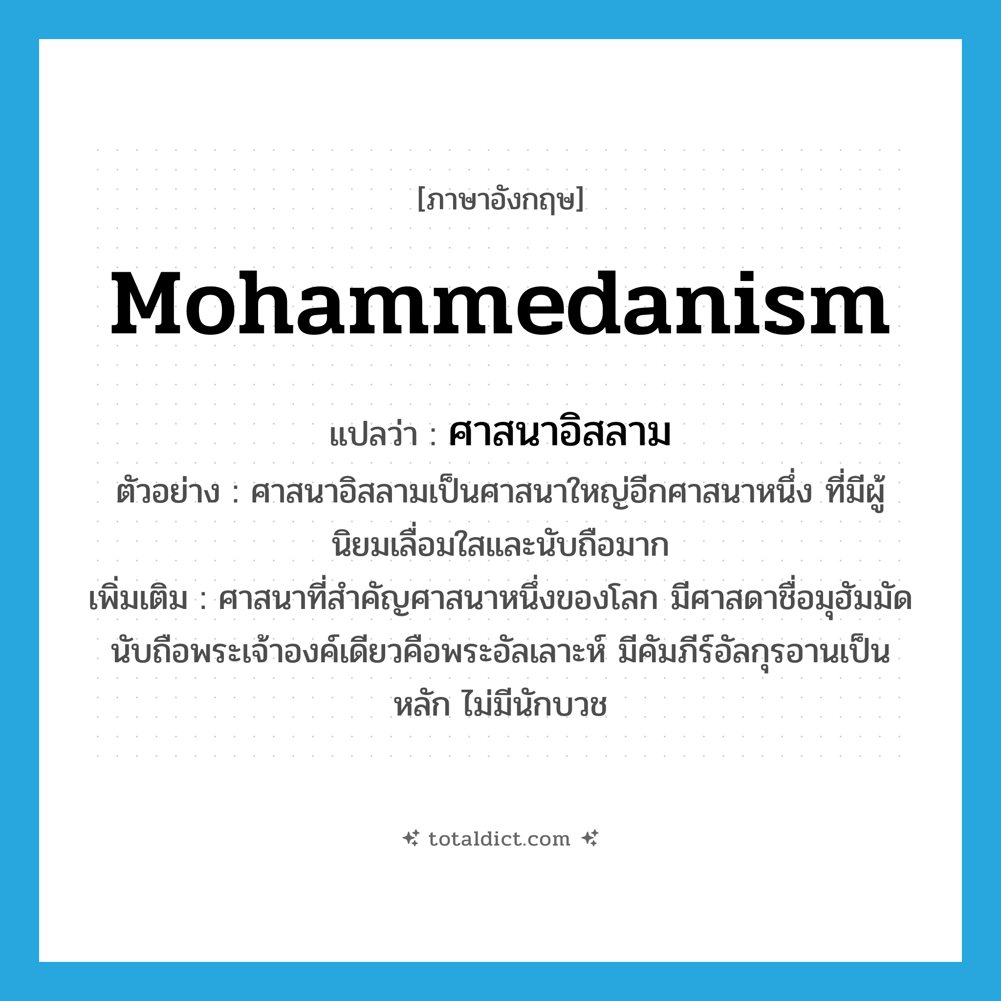Mohammedanism แปลว่า?, คำศัพท์ภาษาอังกฤษ Mohammedanism แปลว่า ศาสนาอิสลาม ประเภท N ตัวอย่าง ศาสนาอิสลามเป็นศาสนาใหญ่อีกศาสนาหนึ่ง ที่มีผู้นิยมเลื่อมใสและนับถือมาก เพิ่มเติม ศาสนาที่สำคัญศาสนาหนึ่งของโลก มีศาสดาชื่อมุฮัมมัด นับถือพระเจ้าองค์เดียวคือพระอัลเลาะห์ มีคัมภีร์อัลกุรอานเป็นหลัก ไม่มีนักบวช หมวด N