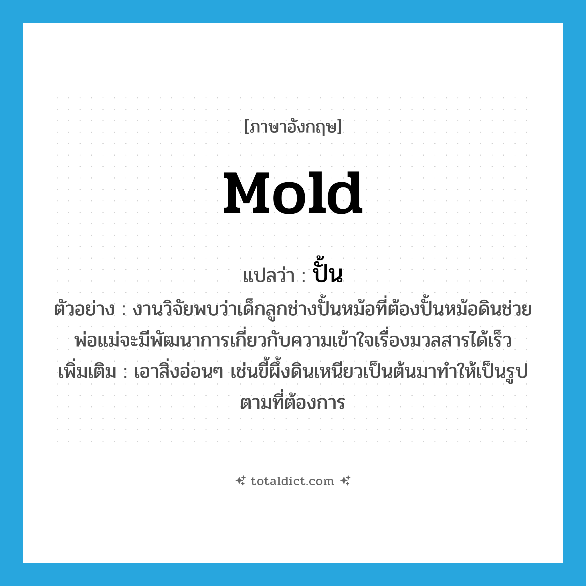 mold แปลว่า?, คำศัพท์ภาษาอังกฤษ mold แปลว่า ปั้น ประเภท V ตัวอย่าง งานวิจัยพบว่าเด็กลูกช่างปั้นหม้อที่ต้องปั้นหม้อดินช่วยพ่อแม่จะมีพัฒนาการเกี่ยวกับความเข้าใจเรื่องมวลสารได้เร็ว เพิ่มเติม เอาสิ่งอ่อนๆ เช่นขี้ผึ้งดินเหนียวเป็นต้นมาทำให้เป็นรูปตามที่ต้องการ หมวด V