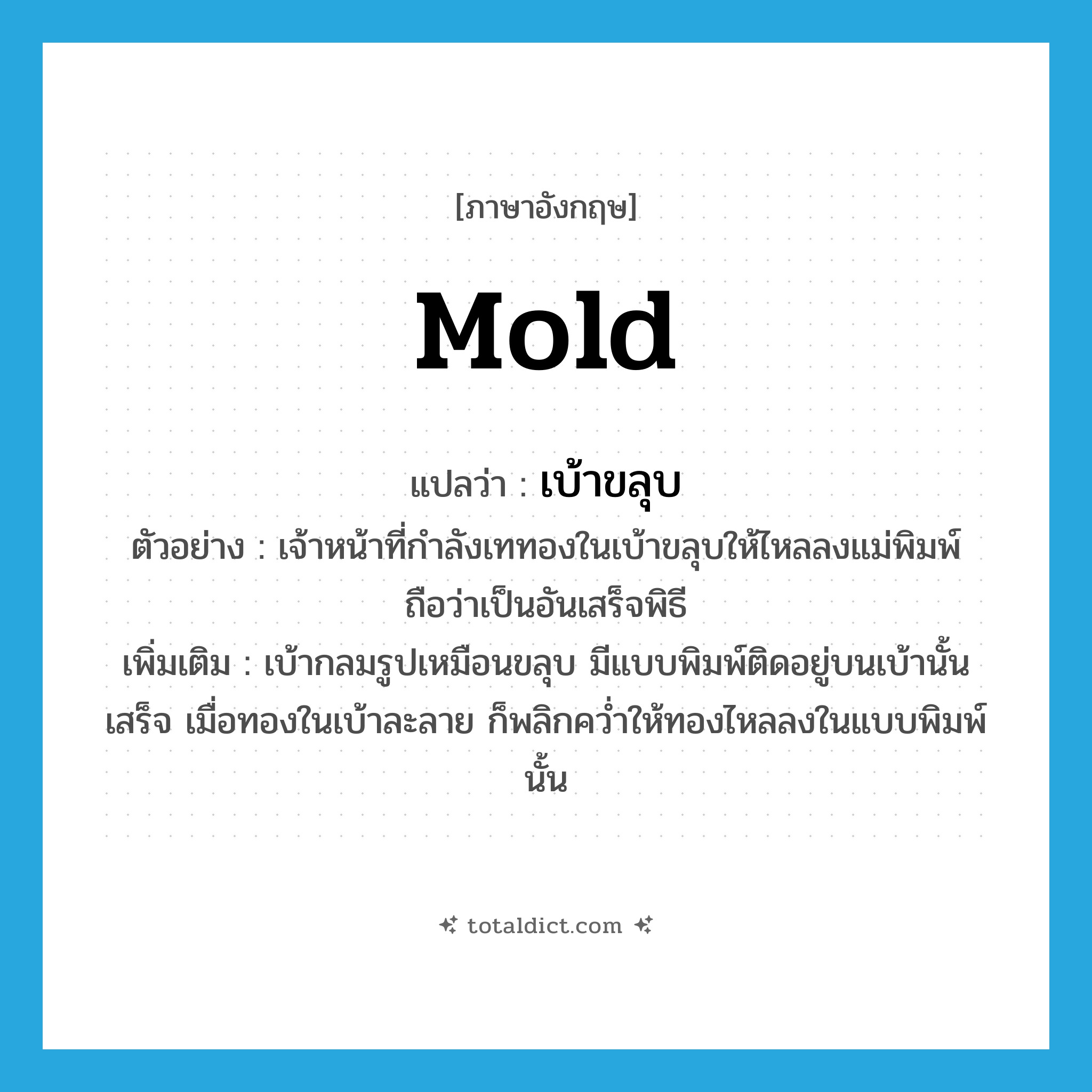 mold แปลว่า?, คำศัพท์ภาษาอังกฤษ mold แปลว่า เบ้าขลุบ ประเภท N ตัวอย่าง เจ้าหน้าที่กำลังเททองในเบ้าขลุบให้ไหลลงแม่พิมพ์ถือว่าเป็นอันเสร็จพิธี เพิ่มเติม เบ้ากลมรูปเหมือนขลุบ มีแบบพิมพ์ติดอยู่บนเบ้านั้นเสร็จ เมื่อทองในเบ้าละลาย ก็พลิกคว่ำให้ทองไหลลงในแบบพิมพ์นั้น หมวด N