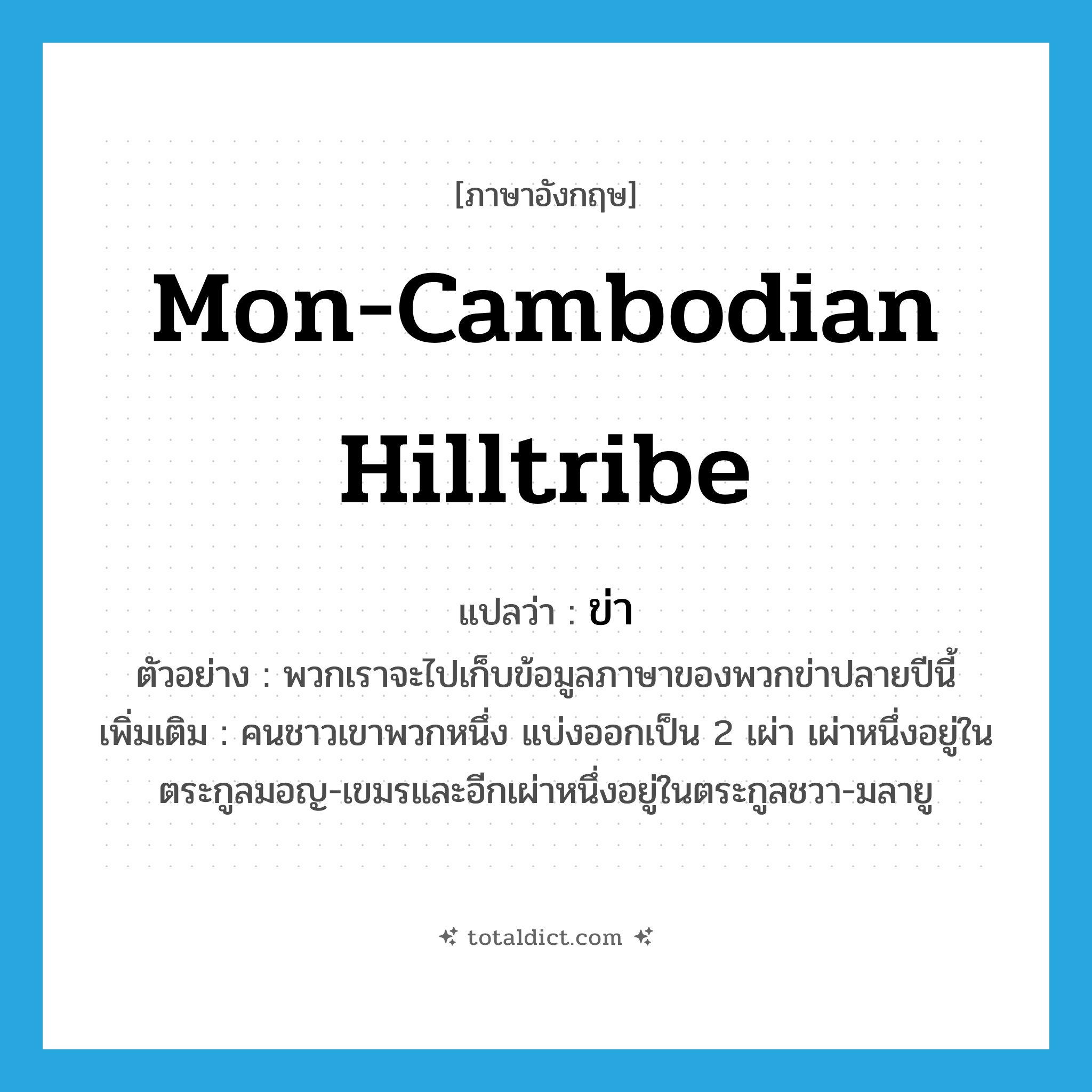 ข่า ภาษาอังกฤษ?, คำศัพท์ภาษาอังกฤษ ข่า แปลว่า Mon-Cambodian hilltribe ประเภท N ตัวอย่าง พวกเราจะไปเก็บข้อมูลภาษาของพวกข่าปลายปีนี้ เพิ่มเติม คนชาวเขาพวกหนึ่ง แบ่งออกเป็น 2 เผ่า เผ่าหนึ่งอยู่ในตระกูลมอญ-เขมรและอีกเผ่าหนึ่งอยู่ในตระกูลชวา-มลายู หมวด N