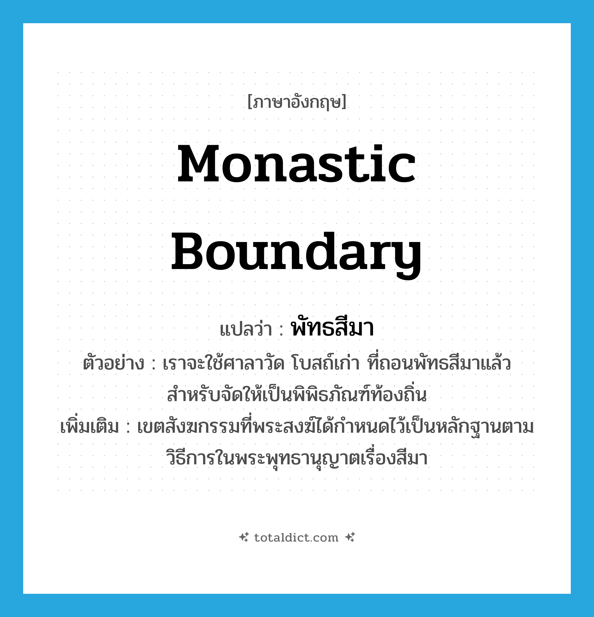 monastic boundary แปลว่า?, คำศัพท์ภาษาอังกฤษ monastic boundary แปลว่า พัทธสีมา ประเภท N ตัวอย่าง เราจะใช้ศาลาวัด โบสถ์เก่า ที่ถอนพัทธสีมาแล้ว สำหรับจัดให้เป็นพิพิธภัณฑ์ท้องถิ่น เพิ่มเติม เขตสังฆกรรมที่พระสงฆ์ได้กำหนดไว้เป็นหลักฐานตามวิธีการในพระพุทธานุญาตเรื่องสีมา หมวด N