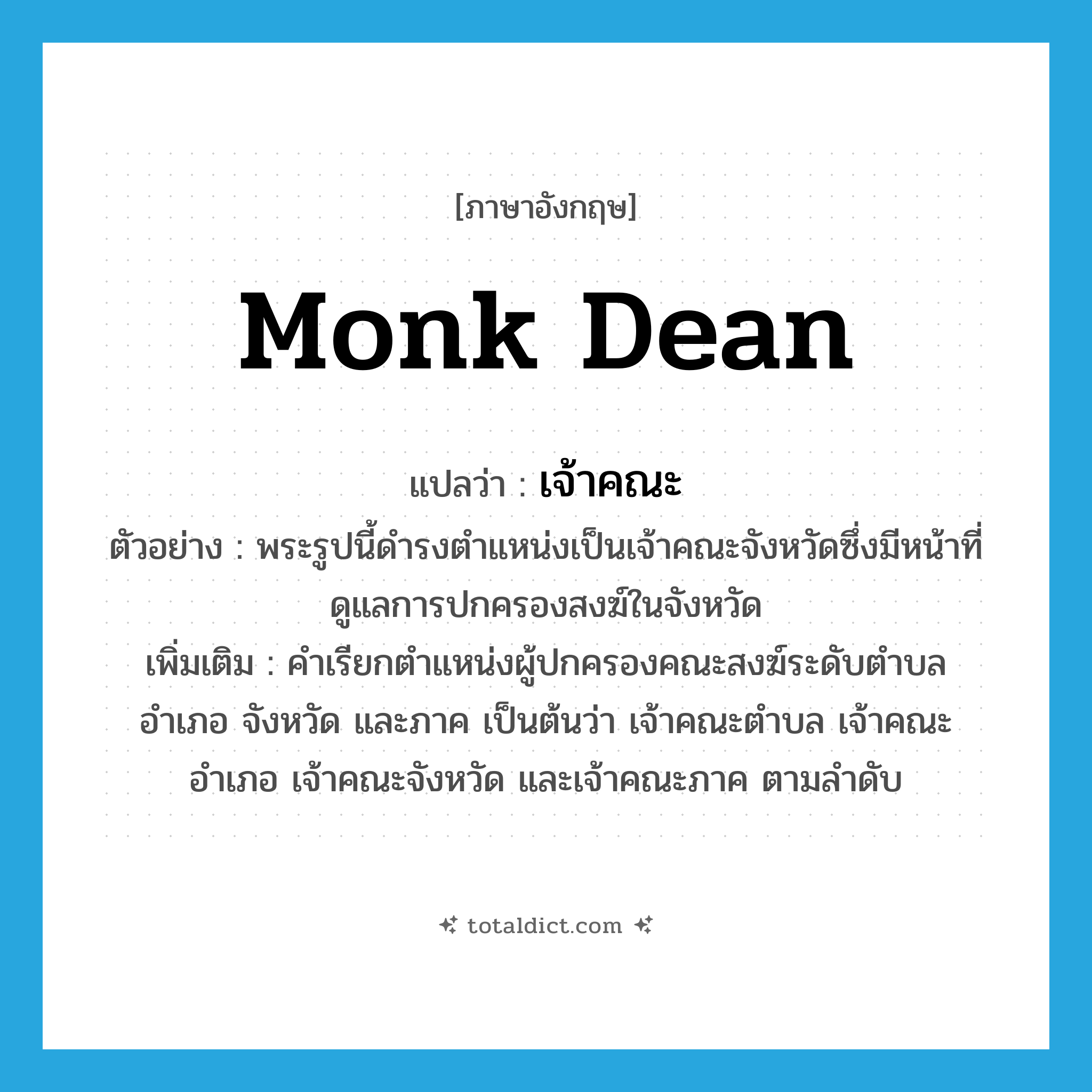 monk dean แปลว่า?, คำศัพท์ภาษาอังกฤษ monk dean แปลว่า เจ้าคณะ ประเภท N ตัวอย่าง พระรูปนี้ดำรงตำแหน่งเป็นเจ้าคณะจังหวัดซึ่งมีหน้าที่ดูแลการปกครองสงฆ์ในจังหวัด เพิ่มเติม คำเรียกตำแหน่งผู้ปกครองคณะสงฆ์ระดับตำบล อำเภอ จังหวัด และภาค เป็นต้นว่า เจ้าคณะตำบล เจ้าคณะอำเภอ เจ้าคณะจังหวัด และเจ้าคณะภาค ตามลำดับ หมวด N