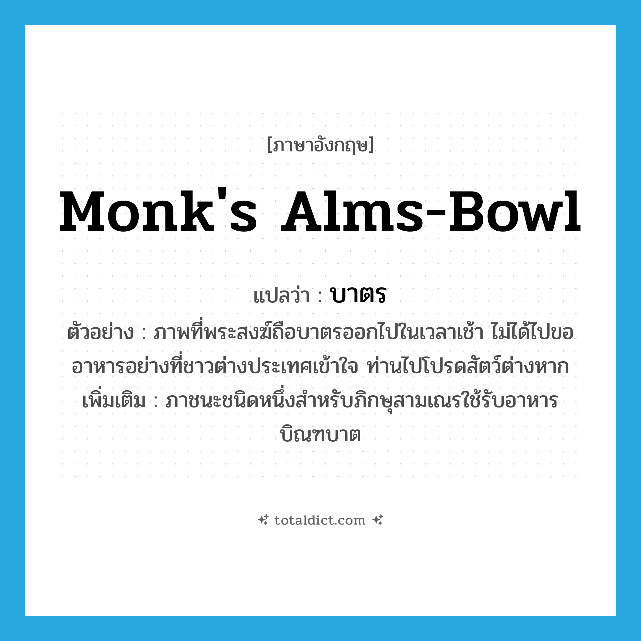 monk&#39;s alms-bowl แปลว่า?, คำศัพท์ภาษาอังกฤษ monk&#39;s alms-bowl แปลว่า บาตร ประเภท N ตัวอย่าง ภาพที่พระสงฆ์ถือบาตรออกไปในเวลาเช้า ไม่ได้ไปขออาหารอย่างที่ชาวต่างประเทศเข้าใจ ท่านไปโปรดสัตว์ต่างหาก เพิ่มเติม ภาชนะชนิดหนึ่งสำหรับภิกษุสามเณรใช้รับอาหารบิณฑบาต หมวด N