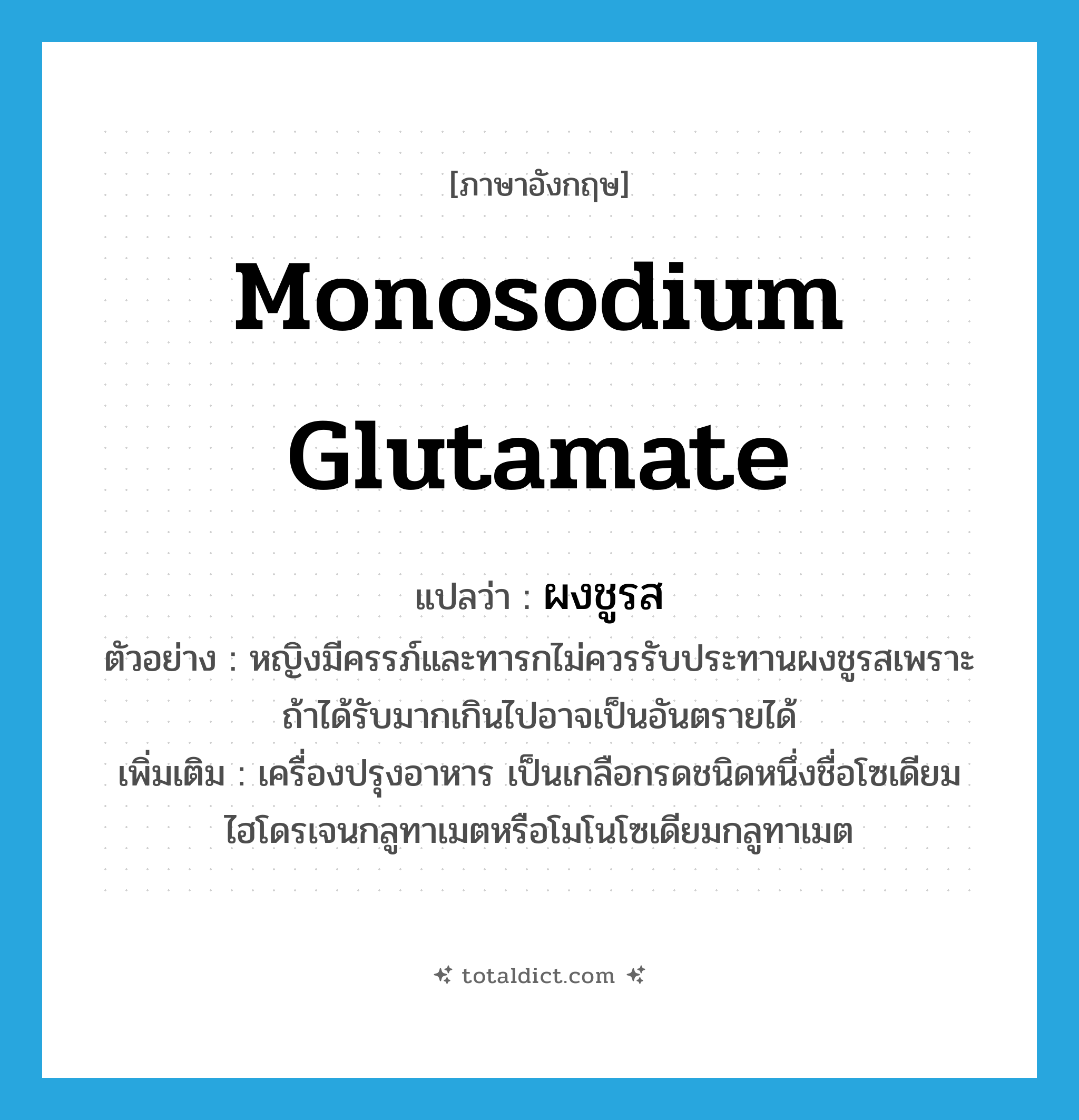 monosodium glutamate แปลว่า?, คำศัพท์ภาษาอังกฤษ monosodium glutamate แปลว่า ผงชูรส ประเภท N ตัวอย่าง หญิงมีครรภ์และทารกไม่ควรรับประทานผงชูรสเพราะถ้าได้รับมากเกินไปอาจเป็นอันตรายได้ เพิ่มเติม เครื่องปรุงอาหาร เป็นเกลือกรดชนิดหนึ่งชื่อโซเดียมไฮโดรเจนกลูทาเมตหรือโมโนโซเดียมกลูทาเมต หมวด N