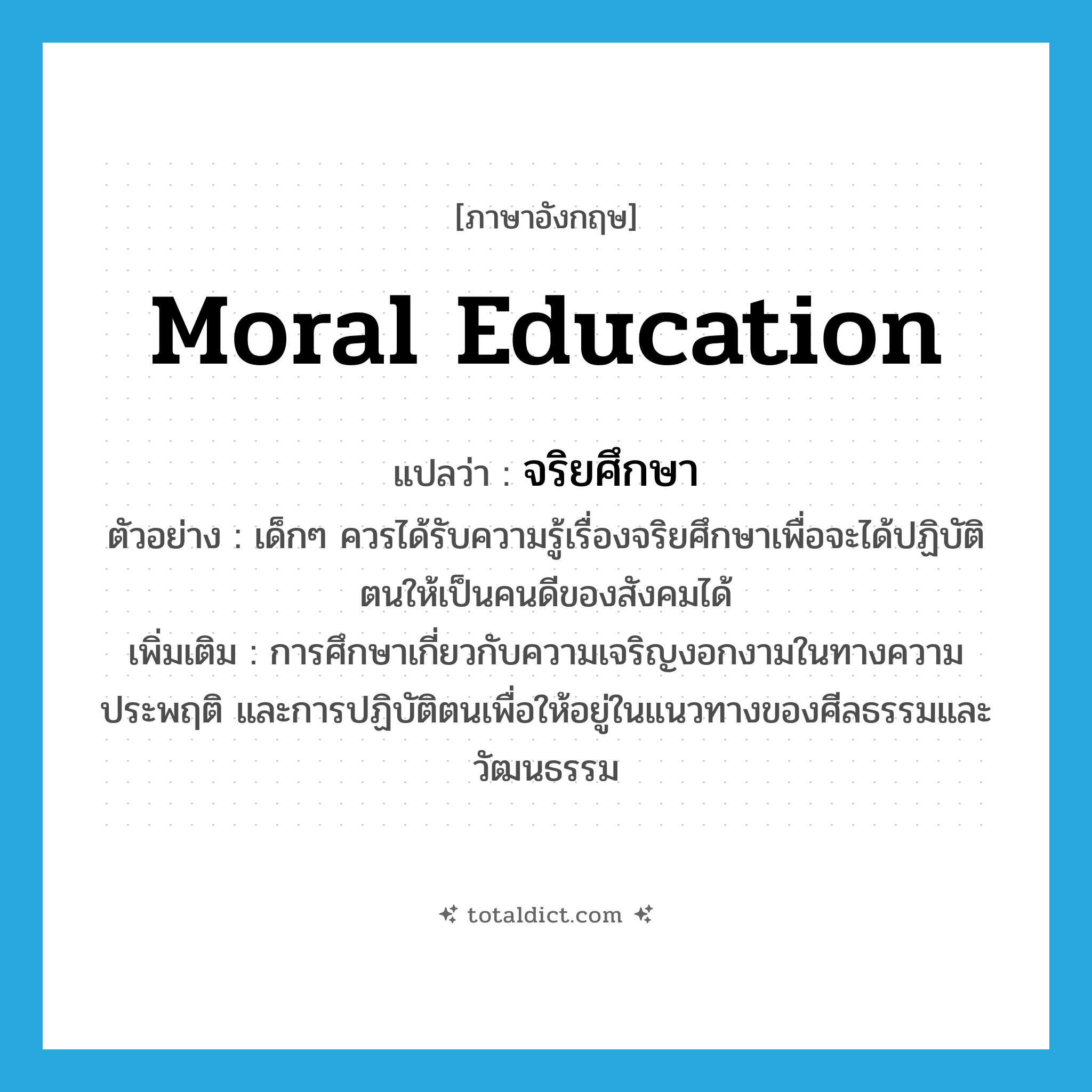 moral education แปลว่า?, คำศัพท์ภาษาอังกฤษ moral education แปลว่า จริยศึกษา ประเภท N ตัวอย่าง เด็กๆ ควรได้รับความรู้เรื่องจริยศึกษาเพื่อจะได้ปฏิบัติตนให้เป็นคนดีของสังคมได้ เพิ่มเติม การศึกษาเกี่ยวกับความเจริญงอกงามในทางความประพฤติ และการปฏิบัติตนเพื่อให้อยู่ในแนวทางของศีลธรรมและวัฒนธรรม หมวด N