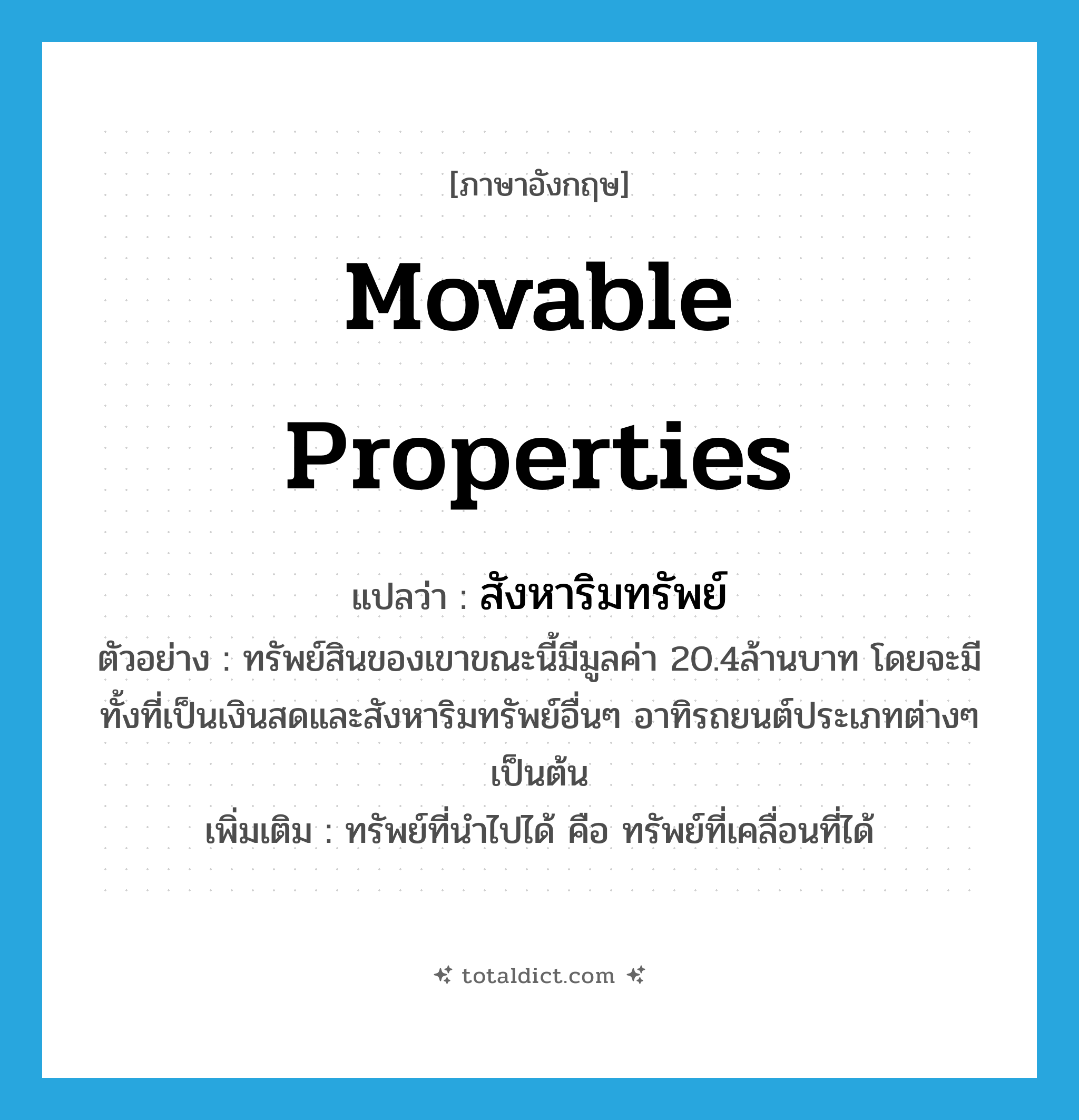 movable properties แปลว่า?, คำศัพท์ภาษาอังกฤษ movable properties แปลว่า สังหาริมทรัพย์ ประเภท N ตัวอย่าง ทรัพย์สินของเขาขณะนี้มีมูลค่า 20.4ล้านบาท โดยจะมีทั้งที่เป็นเงินสดและสังหาริมทรัพย์อื่นๆ อาทิรถยนต์ประเภทต่างๆ เป็นต้น เพิ่มเติม ทรัพย์ที่นำไปได้ คือ ทรัพย์ที่เคลื่อนที่ได้ หมวด N