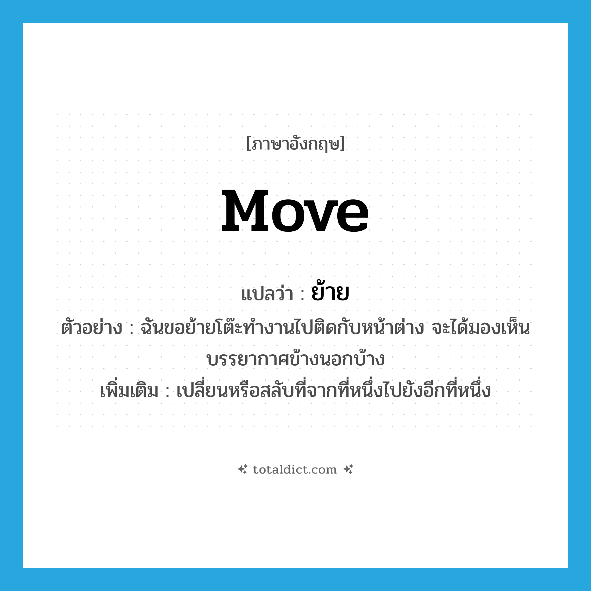 move แปลว่า?, คำศัพท์ภาษาอังกฤษ move แปลว่า ย้าย ประเภท V ตัวอย่าง ฉันขอย้ายโต๊ะทำงานไปติดกับหน้าต่าง จะได้มองเห็นบรรยากาศข้างนอกบ้าง เพิ่มเติม เปลี่ยนหรือสลับที่จากที่หนึ่งไปยังอีกที่หนึ่ง หมวด V