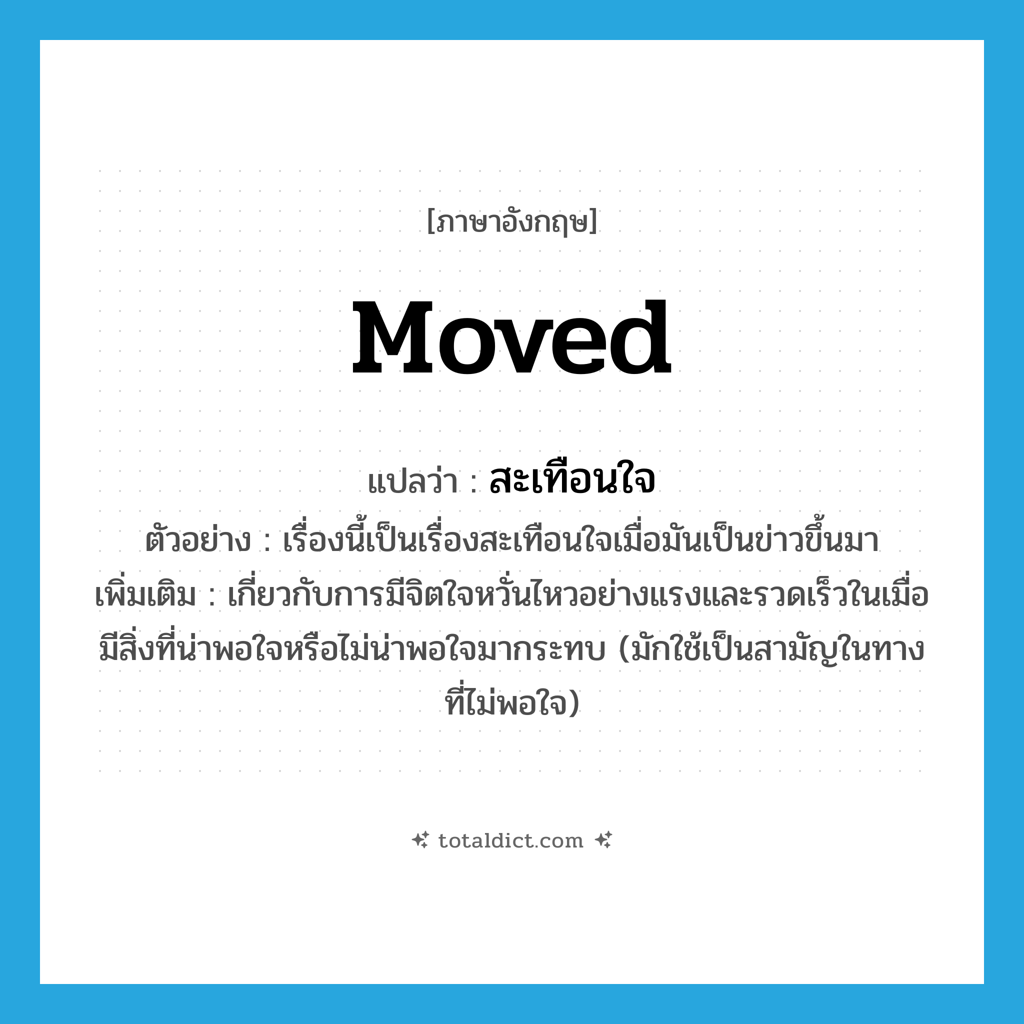 moved แปลว่า?, คำศัพท์ภาษาอังกฤษ moved แปลว่า สะเทือนใจ ประเภท ADJ ตัวอย่าง เรื่องนี้เป็นเรื่องสะเทือนใจเมื่อมันเป็นข่าวขึ้นมา เพิ่มเติม เกี่ยวกับการมีจิตใจหวั่นไหวอย่างแรงและรวดเร็วในเมื่อมีสิ่งที่น่าพอใจหรือไม่น่าพอใจมากระทบ (มักใช้เป็นสามัญในทางที่ไม่พอใจ) หมวด ADJ
