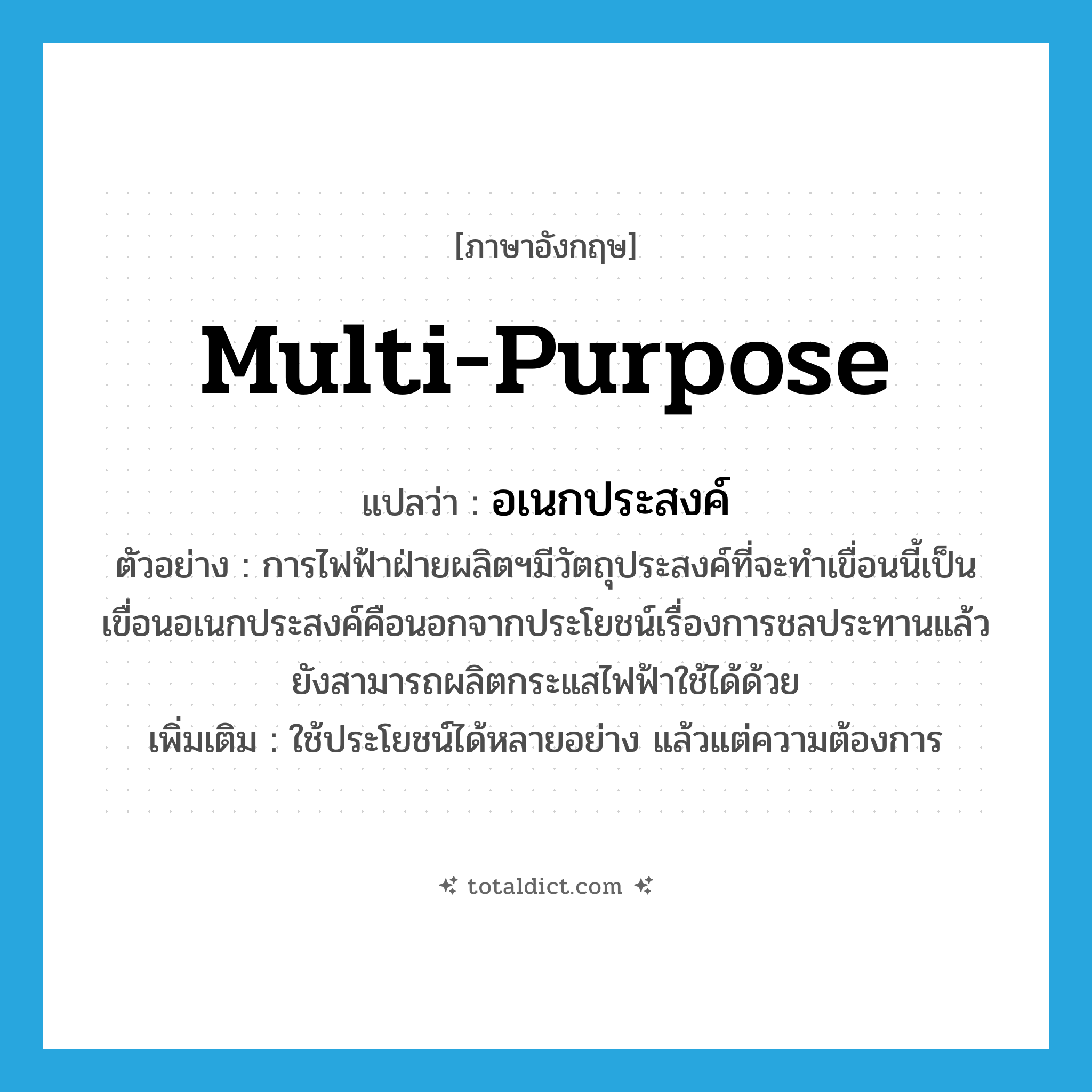 multi-purpose แปลว่า?, คำศัพท์ภาษาอังกฤษ multi-purpose แปลว่า อเนกประสงค์ ประเภท ADJ ตัวอย่าง การไฟฟ้าฝ่ายผลิตฯมีวัตถุประสงค์ที่จะทำเขื่อนนี้เป็นเขื่อนอเนกประสงค์คือนอกจากประโยชน์เรื่องการชลประทานแล้วยังสามารถผลิตกระแสไฟฟ้าใช้ได้ด้วย เพิ่มเติม ใช้ประโยชน์ได้หลายอย่าง แล้วแต่ความต้องการ หมวด ADJ