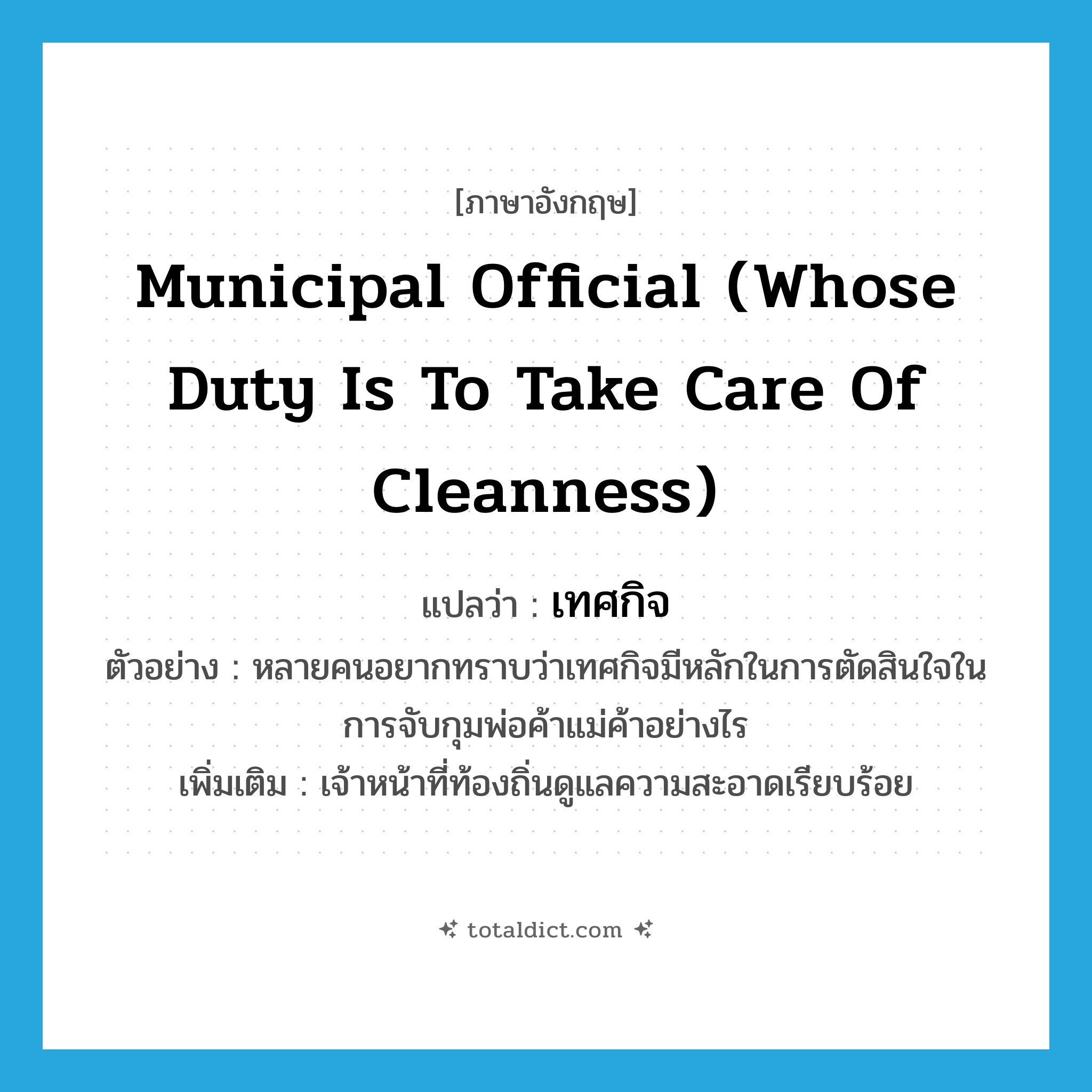 municipal official (whose duty is to take care of cleanness) แปลว่า?, คำศัพท์ภาษาอังกฤษ municipal official (whose duty is to take care of cleanness) แปลว่า เทศกิจ ประเภท N ตัวอย่าง หลายคนอยากทราบว่าเทศกิจมีหลักในการตัดสินใจในการจับกุมพ่อค้าแม่ค้าอย่างไร เพิ่มเติม เจ้าหน้าที่ท้องถิ่นดูแลความสะอาดเรียบร้อย หมวด N