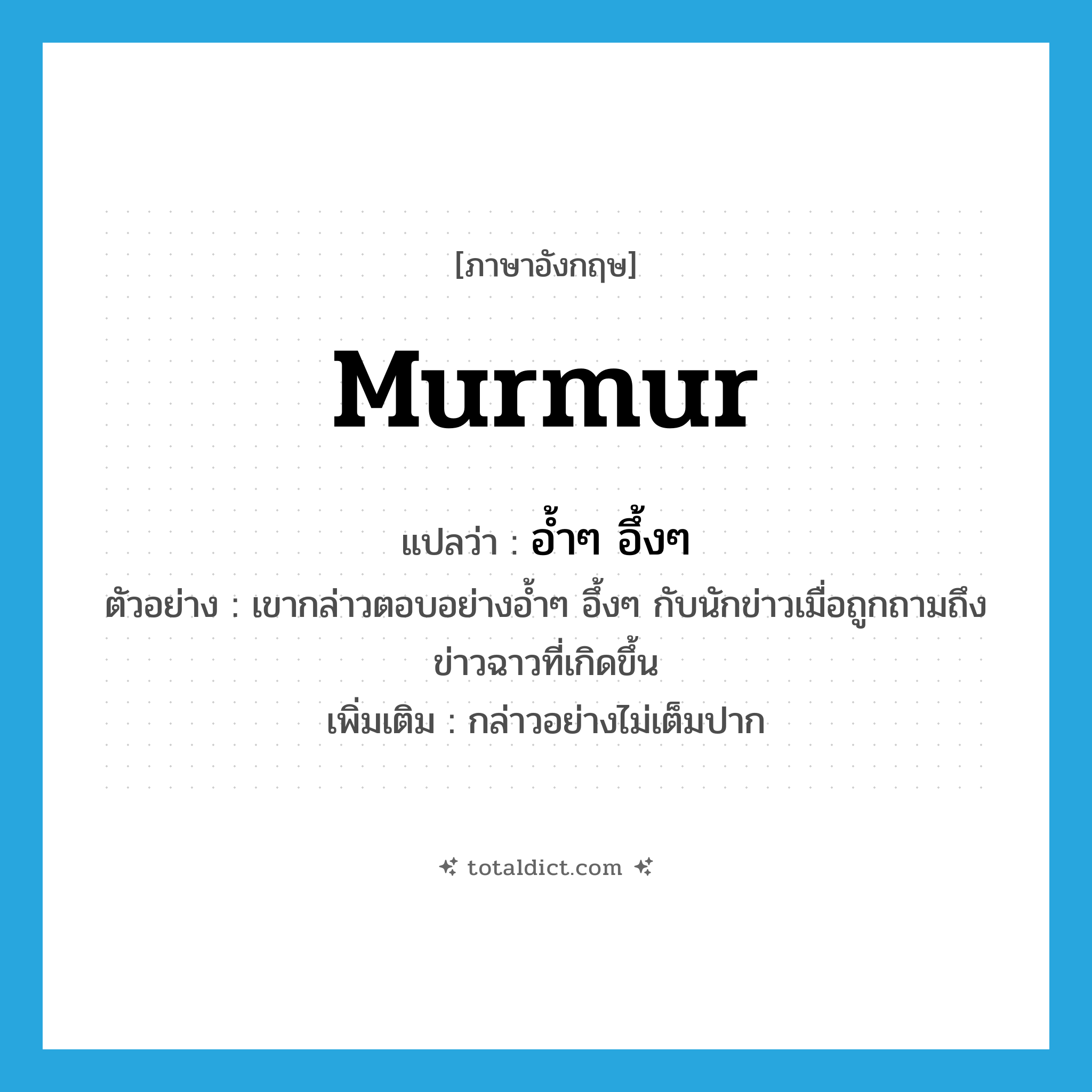 murmur แปลว่า?, คำศัพท์ภาษาอังกฤษ murmur แปลว่า อ้ำๆ อึ้งๆ ประเภท ADV ตัวอย่าง เขากล่าวตอบอย่างอ้ำๆ อึ้งๆ กับนักข่าวเมื่อถูกถามถึงข่าวฉาวที่เกิดขึ้น เพิ่มเติม กล่าวอย่างไม่เต็มปาก หมวด ADV