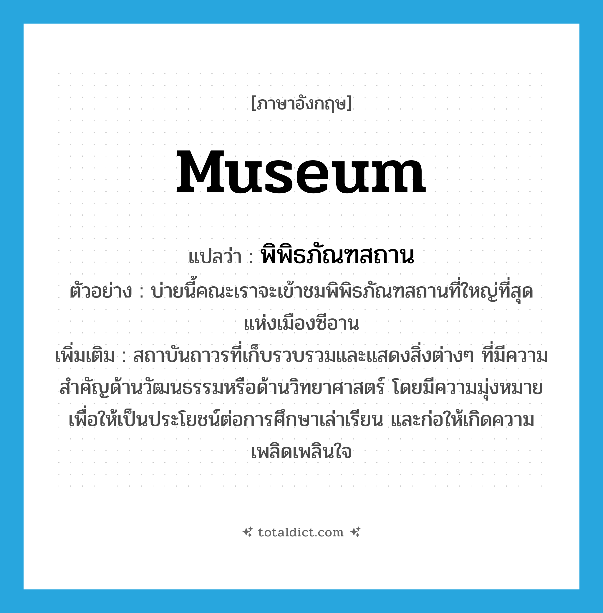 museum แปลว่า?, คำศัพท์ภาษาอังกฤษ museum แปลว่า พิพิธภัณฑสถาน ประเภท N ตัวอย่าง บ่ายนี้คณะเราจะเข้าชมพิพิธภัณฑสถานที่ใหญ่ที่สุดแห่งเมืองซีอาน เพิ่มเติม สถาบันถาวรที่เก็บรวบรวมและแสดงสิ่งต่างๆ ที่มีความสำคัญด้านวัฒนธรรมหรือด้านวิทยาศาสตร์ โดยมีความมุ่งหมายเพื่อให้เป็นประโยชน์ต่อการศึกษาเล่าเรียน และก่อให้เกิดความเพลิดเพลินใจ หมวด N
