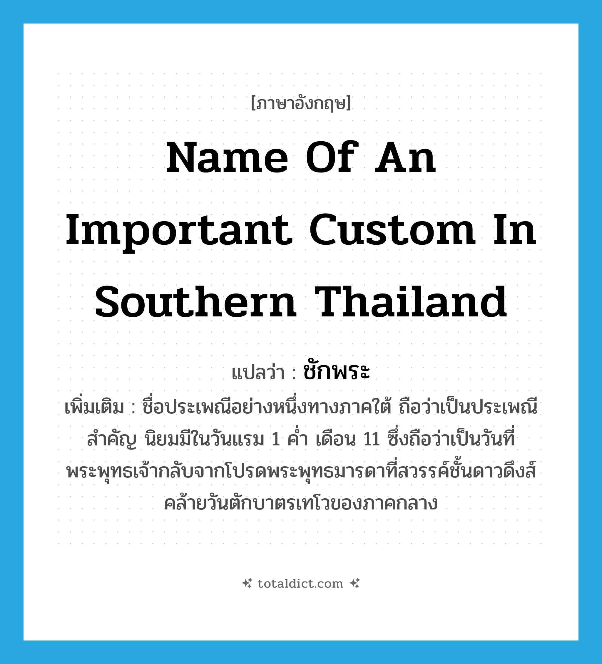 name of an important custom in southern Thailand แปลว่า?, คำศัพท์ภาษาอังกฤษ name of an important custom in southern Thailand แปลว่า ชักพระ ประเภท N เพิ่มเติม ชื่อประเพณีอย่างหนึ่งทางภาคใต้ ถือว่าเป็นประเพณีสำคัญ นิยมมีในวันแรม 1 ค่ำ เดือน 11 ซึ่งถือว่าเป็นวันที่พระพุทธเจ้ากลับจากโปรดพระพุทธมารดาที่สวรรค์ชั้นดาวดึงส์ คล้ายวันตักบาตรเทโวของภาคกลาง หมวด N