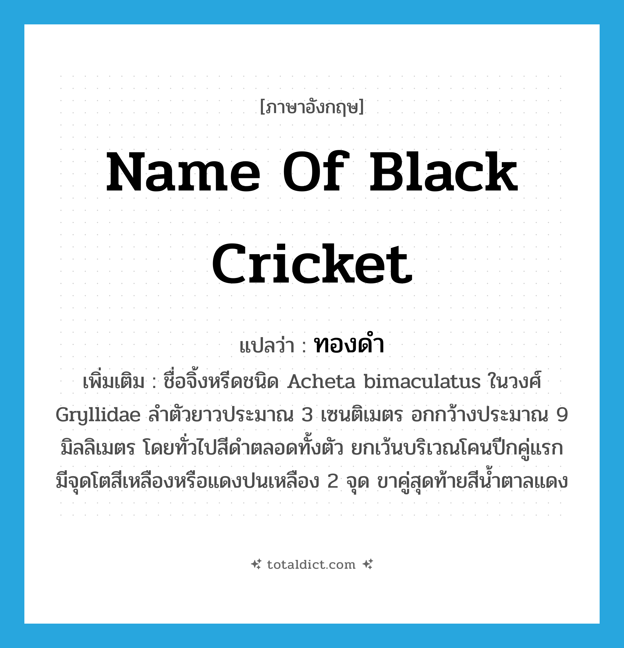 ทองดำ ภาษาอังกฤษ?, คำศัพท์ภาษาอังกฤษ ทองดำ แปลว่า name of black cricket ประเภท N เพิ่มเติม ชื่อจิ้งหรีดชนิด Acheta bimaculatus ในวงศ์ Gryllidae ลำตัวยาวประมาณ 3 เซนติเมตร อกกว้างประมาณ 9 มิลลิเมตร โดยทั่วไปสีดำตลอดทั้งตัว ยกเว้นบริเวณโคนปีกคู่แรกมีจุดโตสีเหลืองหรือแดงปนเหลือง 2 จุด ขาคู่สุดท้ายสีน้ำตาลแดง หมวด N