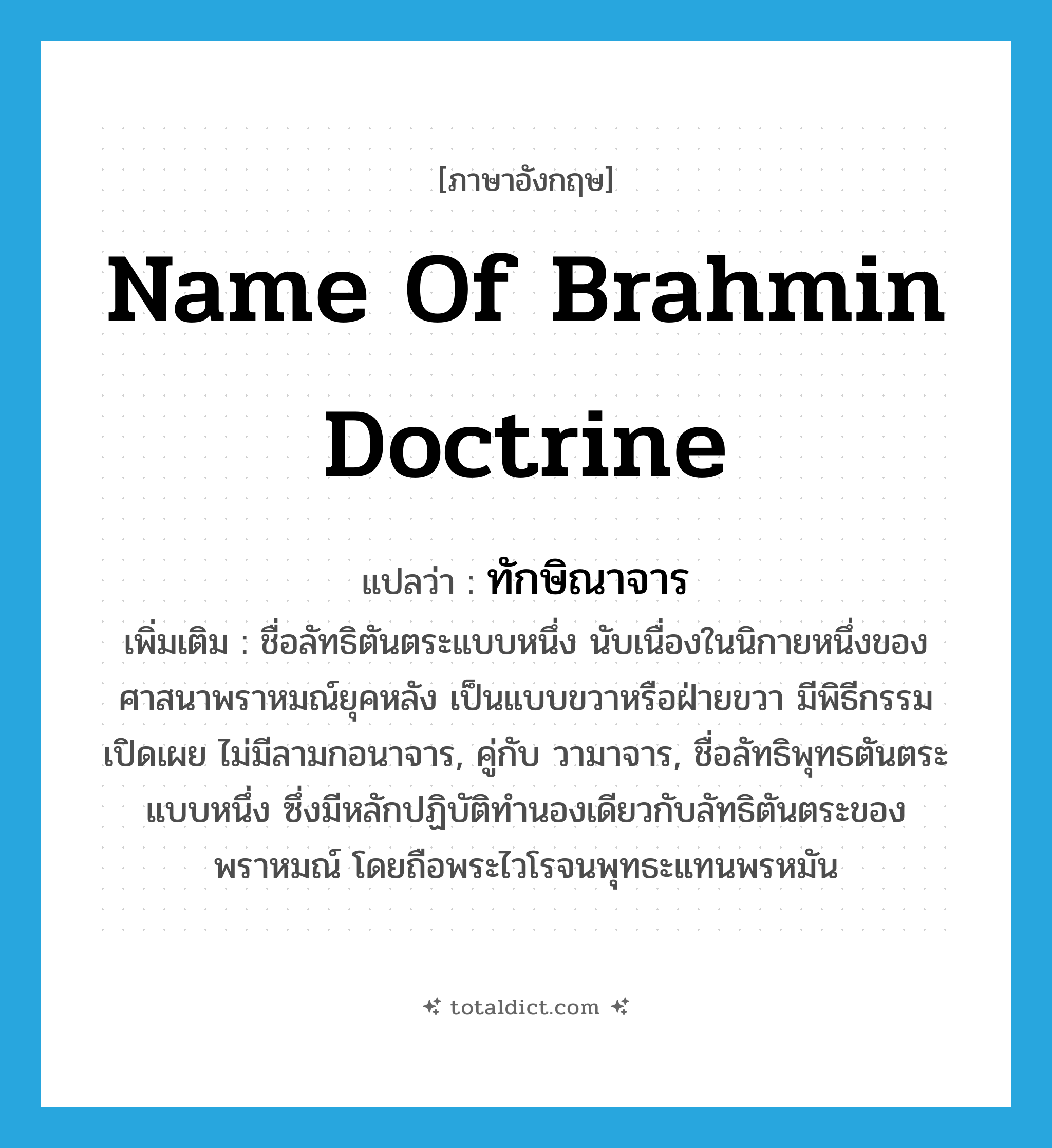 name of Brahmin doctrine แปลว่า?, คำศัพท์ภาษาอังกฤษ name of Brahmin doctrine แปลว่า ทักษิณาจาร ประเภท N เพิ่มเติม ชื่อลัทธิตันตระแบบหนึ่ง นับเนื่องในนิกายหนึ่งของศาสนาพราหมณ์ยุคหลัง เป็นแบบขวาหรือฝ่ายขวา มีพิธีกรรมเปิดเผย ไม่มีลามกอนาจาร, คู่กับ วามาจาร, ชื่อลัทธิพุทธตันตระแบบหนึ่ง ซึ่งมีหลักปฏิบัติทำนองเดียวกับลัทธิตันตระของพราหมณ์ โดยถือพระไวโรจนพุทธะแทนพรหมัน หมวด N
