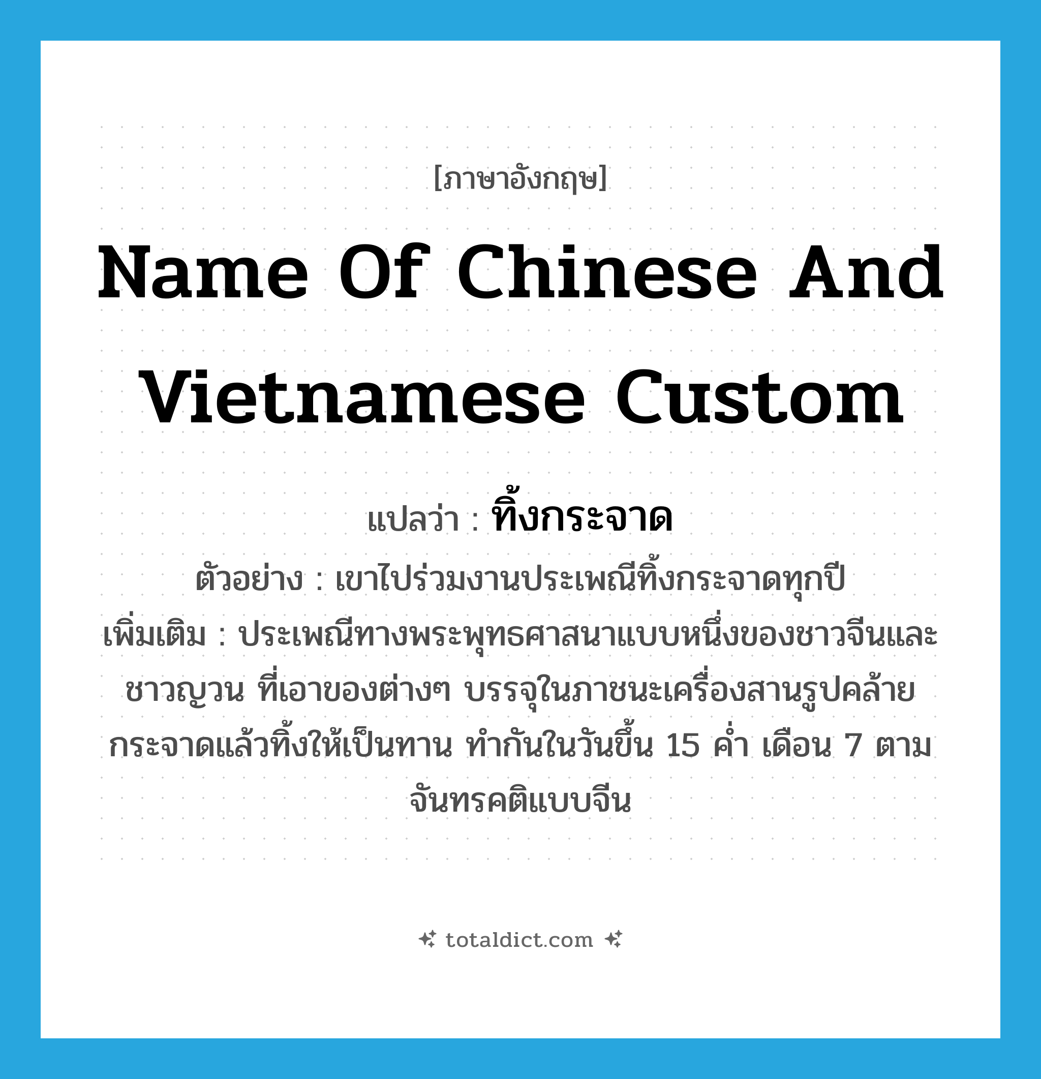 name of Chinese and Vietnamese custom แปลว่า?, คำศัพท์ภาษาอังกฤษ name of Chinese and Vietnamese custom แปลว่า ทิ้งกระจาด ประเภท N ตัวอย่าง เขาไปร่วมงานประเพณีทิ้งกระจาดทุกปี เพิ่มเติม ประเพณีทางพระพุทธศาสนาแบบหนึ่งของชาวจีนและชาวญวน ที่เอาของต่างๆ บรรจุในภาชนะเครื่องสานรูปคล้ายกระจาดแล้วทิ้งให้เป็นทาน ทำกันในวันขึ้น 15 ค่ำ เดือน 7 ตามจันทรคติแบบจีน หมวด N