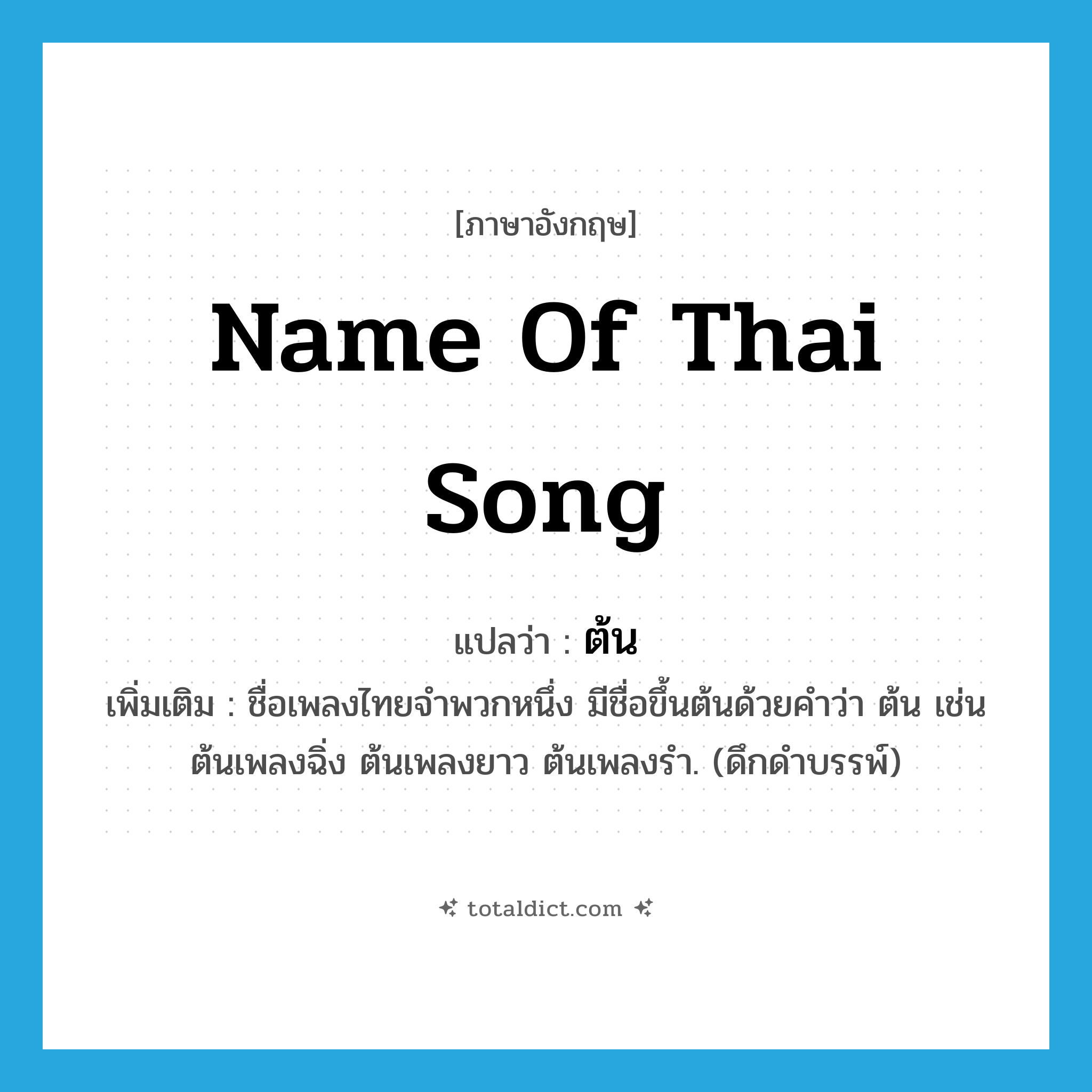 ต้น ภาษาอังกฤษ?, คำศัพท์ภาษาอังกฤษ ต้น แปลว่า name of Thai song ประเภท N เพิ่มเติม ชื่อเพลงไทยจำพวกหนึ่ง มีชื่อขึ้นต้นด้วยคำว่า ต้น เช่น ต้นเพลงฉิ่ง ต้นเพลงยาว ต้นเพลงรำ. (ดึกดำบรรพ์) หมวด N