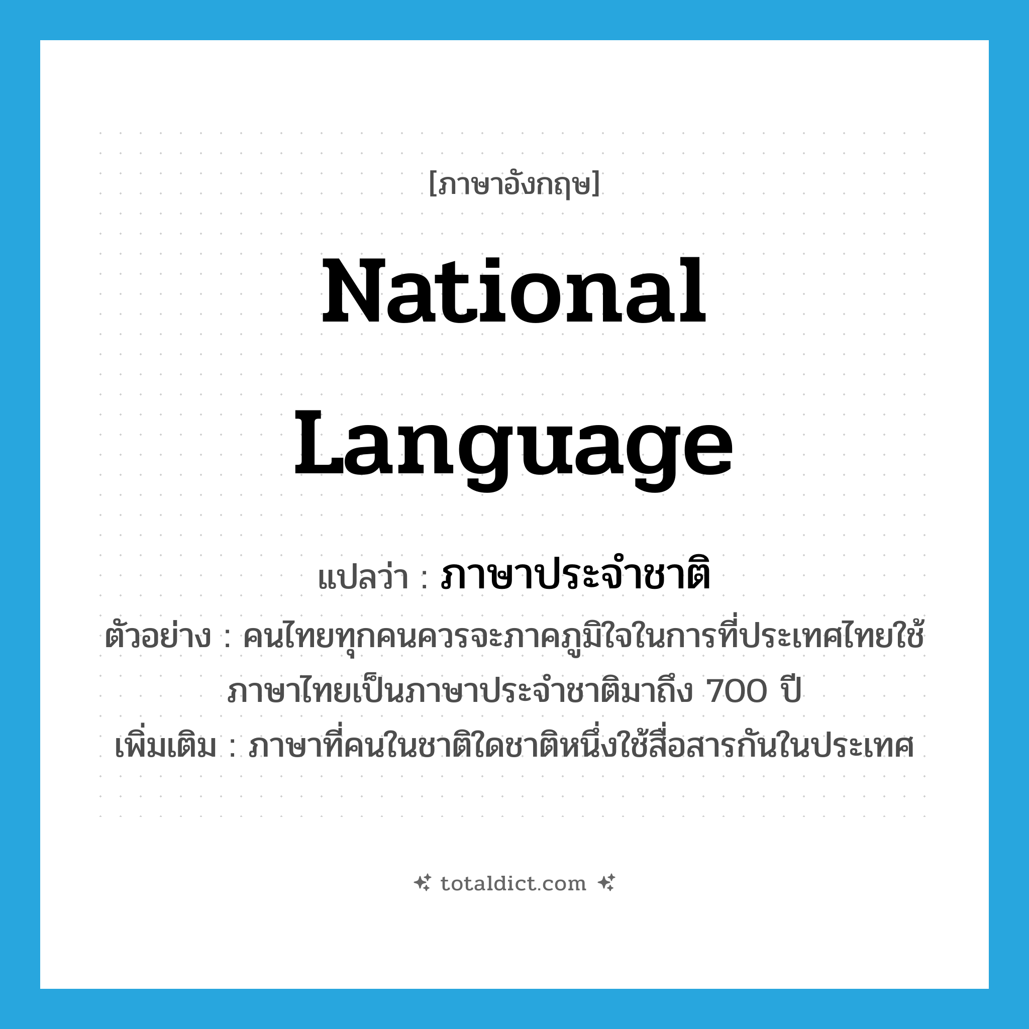 national language แปลว่า?, คำศัพท์ภาษาอังกฤษ national language แปลว่า ภาษาประจำชาติ ประเภท N ตัวอย่าง คนไทยทุกคนควรจะภาคภูมิใจในการที่ประเทศไทยใช้ภาษาไทยเป็นภาษาประจำชาติมาถึง 700 ปี เพิ่มเติม ภาษาที่คนในชาติใดชาติหนึ่งใช้สื่อสารกันในประเทศ หมวด N