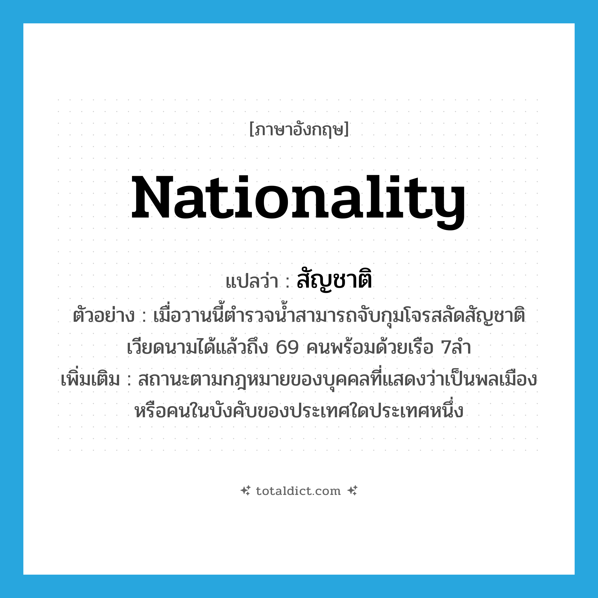 nationality แปลว่า?, คำศัพท์ภาษาอังกฤษ nationality แปลว่า สัญชาติ ประเภท N ตัวอย่าง เมื่อวานนี้ตำรวจน้ำสามารถจับกุมโจรสลัดสัญชาติเวียดนามได้แล้วถึง 69 คนพร้อมด้วยเรือ 7ลำ เพิ่มเติม สถานะตามกฎหมายของบุคคลที่แสดงว่าเป็นพลเมืองหรือคนในบังคับของประเทศใดประเทศหนึ่ง หมวด N