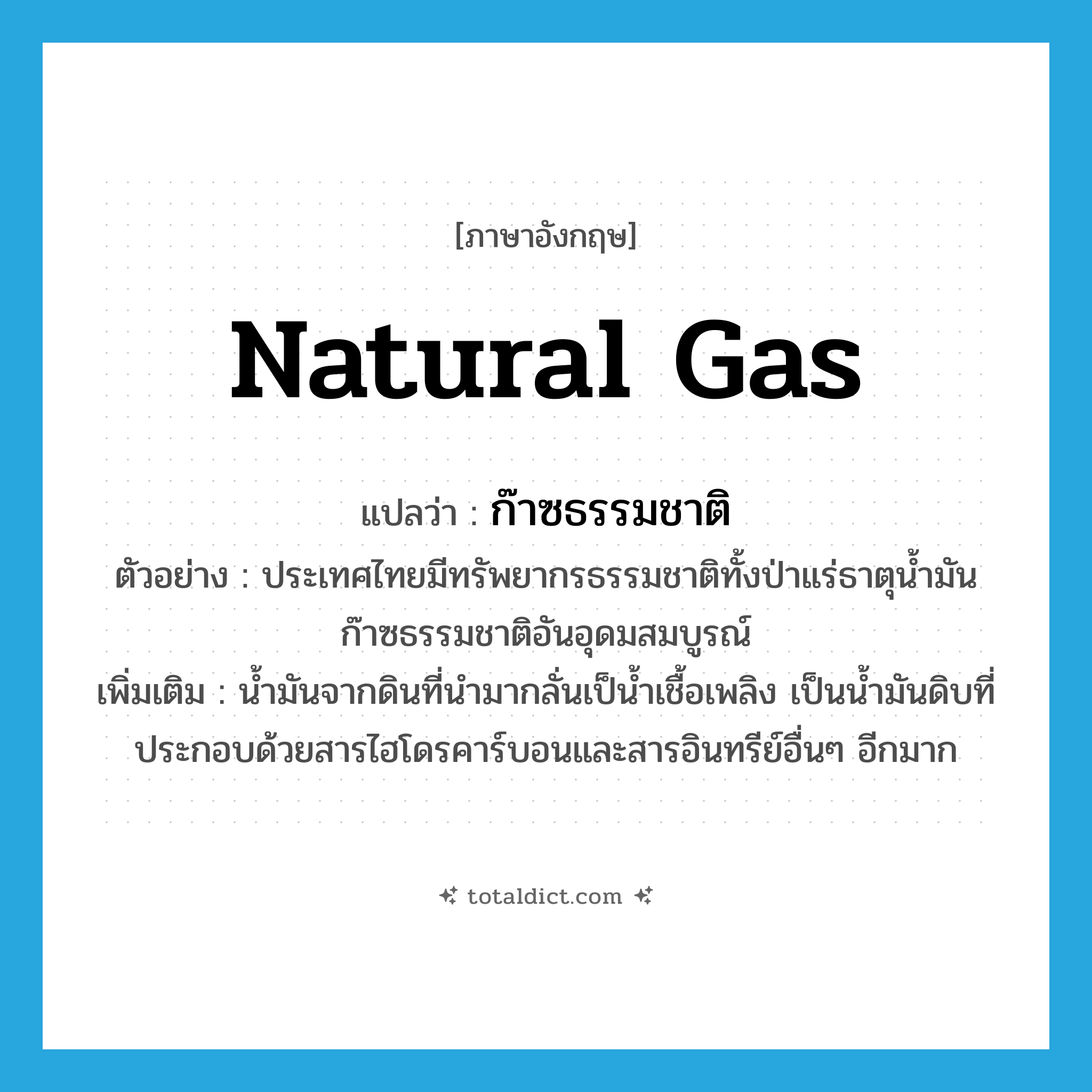 natural gas แปลว่า?, คำศัพท์ภาษาอังกฤษ natural gas แปลว่า ก๊าซธรรมชาติ ประเภท N ตัวอย่าง ประเทศไทยมีทรัพยากรธรรมชาติทั้งป่าแร่ธาตุน้ำมันก๊าซธรรมชาติอันอุดมสมบูรณ์ เพิ่มเติม น้ำมันจากดินที่นำมากลั่นเป็น้ำเชื้อเพลิง เป็นน้ำมันดิบที่ประกอบด้วยสารไฮโดรคาร์บอนและสารอินทรีย์อื่นๆ อีกมาก หมวด N