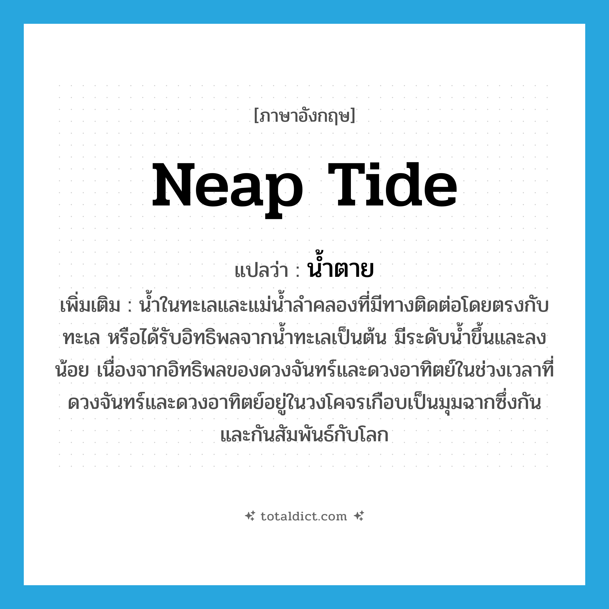 neap tide แปลว่า?, คำศัพท์ภาษาอังกฤษ neap tide แปลว่า น้ำตาย ประเภท N เพิ่มเติม น้ำในทะเลและแม่น้ำลำคลองที่มีทางติดต่อโดยตรงกับทะเล หรือได้รับอิทธิพลจากน้ำทะเลเป็นต้น มีระดับน้ำขึ้นและลงน้อย เนื่องจากอิทธิพลของดวงจันทร์และดวงอาทิตย์ในช่วงเวลาที่ดวงจันทร์และดวงอาทิตย์อยู่ในวงโคจรเกือบเป็นมุมฉากซึ่งกันและกันสัมพันธ์กับโลก หมวด N