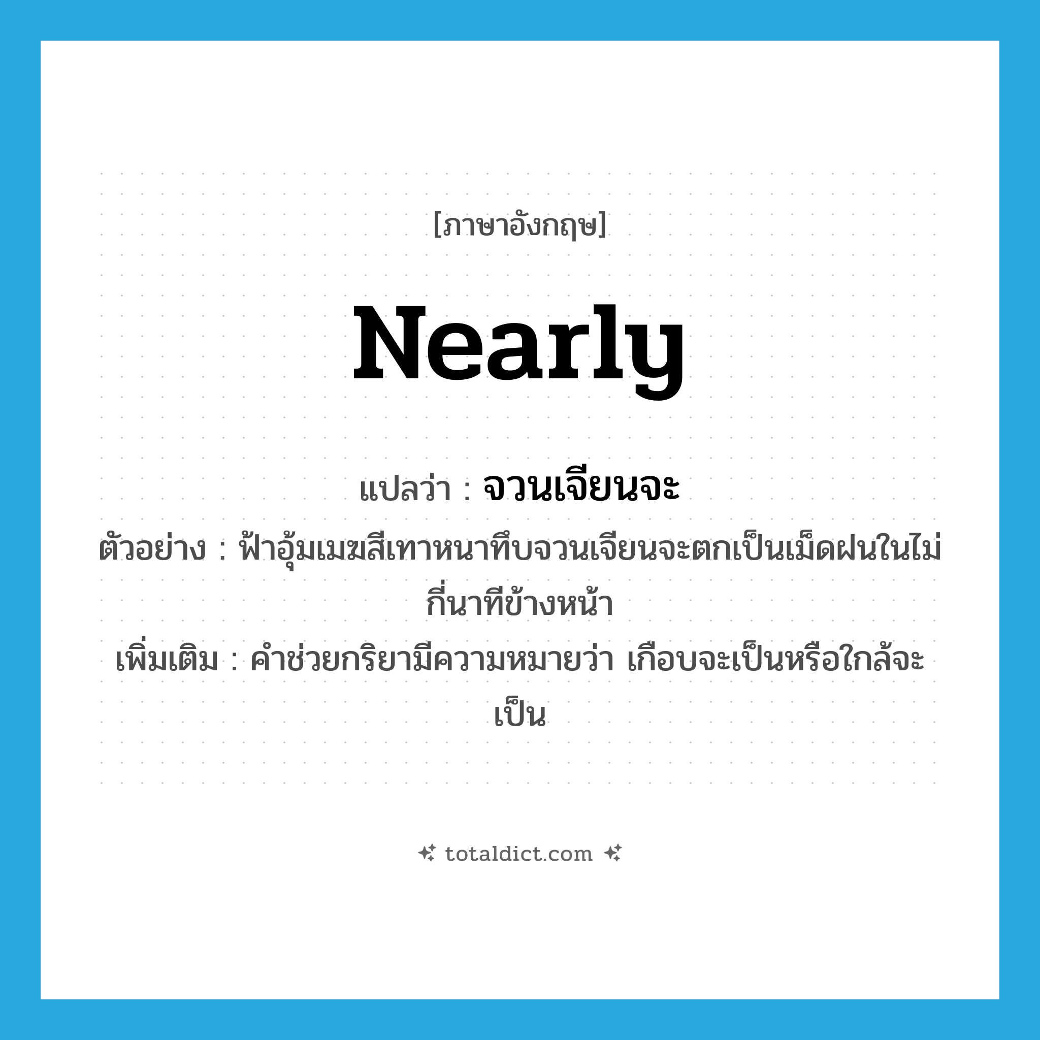 nearly แปลว่า?, คำศัพท์ภาษาอังกฤษ nearly แปลว่า จวนเจียนจะ ประเภท AUX ตัวอย่าง ฟ้าอุ้มเมฆสีเทาหนาทึบจวนเจียนจะตกเป็นเม็ดฝนในไม่กี่นาทีข้างหน้า เพิ่มเติม คำช่วยกริยามีความหมายว่า เกือบจะเป็นหรือใกล้จะเป็น หมวด AUX