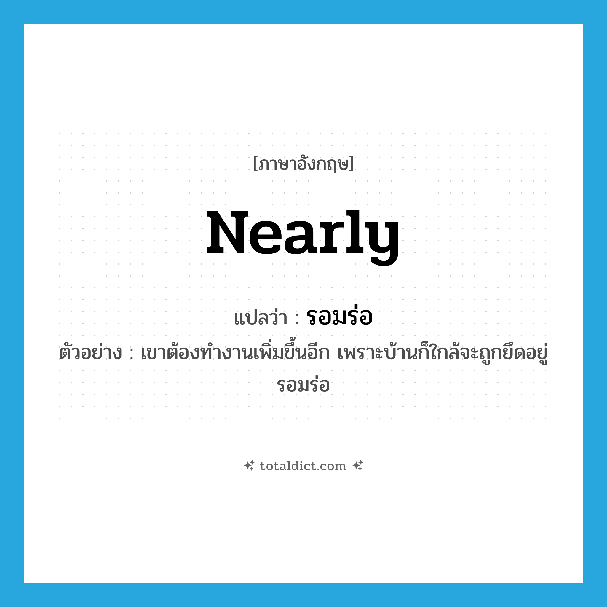 nearly แปลว่า?, คำศัพท์ภาษาอังกฤษ nearly แปลว่า รอมร่อ ประเภท ADV ตัวอย่าง เขาต้องทำงานเพิ่มขึ้นอีก เพราะบ้านก็ใกล้จะถูกยึดอยู่รอมร่อ หมวด ADV