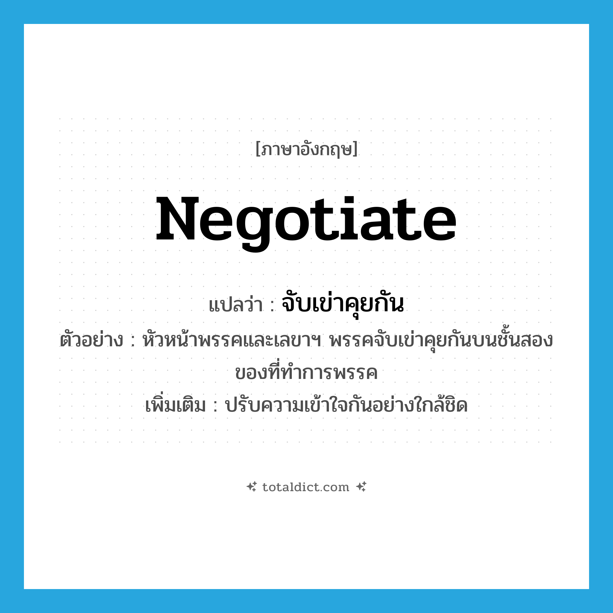 negotiate แปลว่า?, คำศัพท์ภาษาอังกฤษ negotiate แปลว่า จับเข่าคุยกัน ประเภท V ตัวอย่าง หัวหน้าพรรคและเลขาฯ พรรคจับเข่าคุยกันบนชั้นสองของที่ทำการพรรค เพิ่มเติม ปรับความเข้าใจกันอย่างใกล้ชิด หมวด V